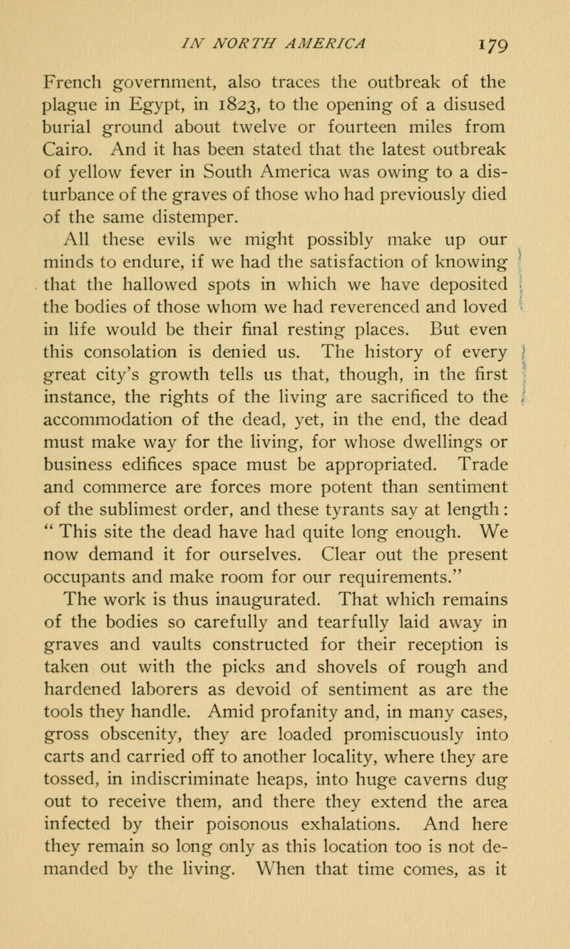 French government, also traces the outbreak of the plague in Egypt, in 1823, to the opening of a disused burial ground about twelve or fourteen miles from Cairo. And it has been stated that the latest outbreak of yellow fever in South America was owing to a dis- turbance of the graves of those who had previously died of the same distemper. All these evils we might possibly make up our minds to endure, if we had the satisfaction of knowing that the hallowed spots in which we have deposited the bodies of those whom we had reverenced and loved in life would be their final resting places. But even this consolation is denied us. The history of every great city's growth tells us that, though, in the first instance, the rights of the living are sacrificed to the accommodation of the dead, yet, in the end, the dead must make way for the living, for whose dwellings or business edifices space must be appropriated. Trade and commerce are forces more potent than sentiment of the sublimest order, and these tyrants say at length:  This site the dead have had quite long enough. We now demand it for ourselves. Clear out the present occupants and make room for our requirements. The work is thus inaugurated. That which remains of the bodies so carefully and tearfully laid away in graves and vaults constructed for their reception is taken out with the picks and shovels of rough and hardened laborers as devoid of sentiment as are the tools they handle. Amid profanity and, in many cases, gross obscenity, they are loaded promiscuously into carts and carried off to another locality, where they are tossed, in indiscriminate heaps, into huge caverns dug out to receive them, and there they extend the area infected by their poisonous exhalations. And here they remain so long only as this location too is not de- manded by the living. When that time comes, as it