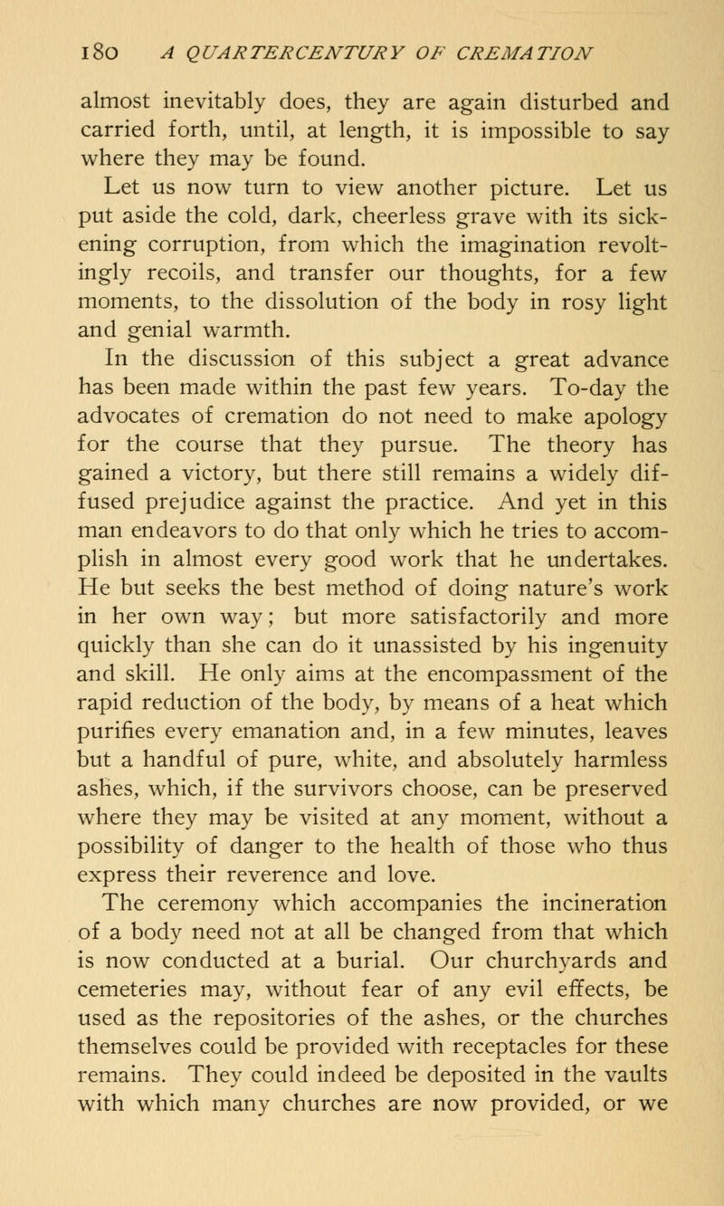 almost inevitably does, they are again disturbed and carried forth, until, at length, it is impossible to say where they may be found. Let us now turn to view another picture. Let us put aside the cold, dark, cheerless grave with its sick- ening corruption, from which the imagination revolt- ingly recoils, and transfer our thoughts, for a few moments, to the dissolution of the body in rosy light and genial warmth. In the discussion of this subject a great advance has been made within the past few years. To-day the advocates of cremation do not need to make apology for the course that they pursue. The theory has gained a victory, but there still remains a widely dif- fused prejudice against the practice. And yet in this man endeavors to do that only which he tries to accom- plish in almost every good work that he undertakes. He but seeks the best method of doing nature's work in her own way; but more satisfactorily and more quickly than she can do it unassisted by his ingenuity and skill. He only aims at the encompassment of the rapid reduction of the body, by means of a heat which purines every emanation and, in a few minutes, leaves but a handful of pure, white, and absolutely harmless ashes, which, if the survivors choose, can be preserved where they may be visited at any moment, without a possibility of danger to the health of those who thus express their reverence and love. The ceremony which accompanies the incineration of a body need not at all be changed from that which is now conducted at a burial. Our churchyards and cemeteries may, without fear of any evil effects, be used as the repositories of the ashes, or the churches themselves could be provided with receptacles for these remains. They could indeed be deposited in the vaults with which many churches are now provided, or we