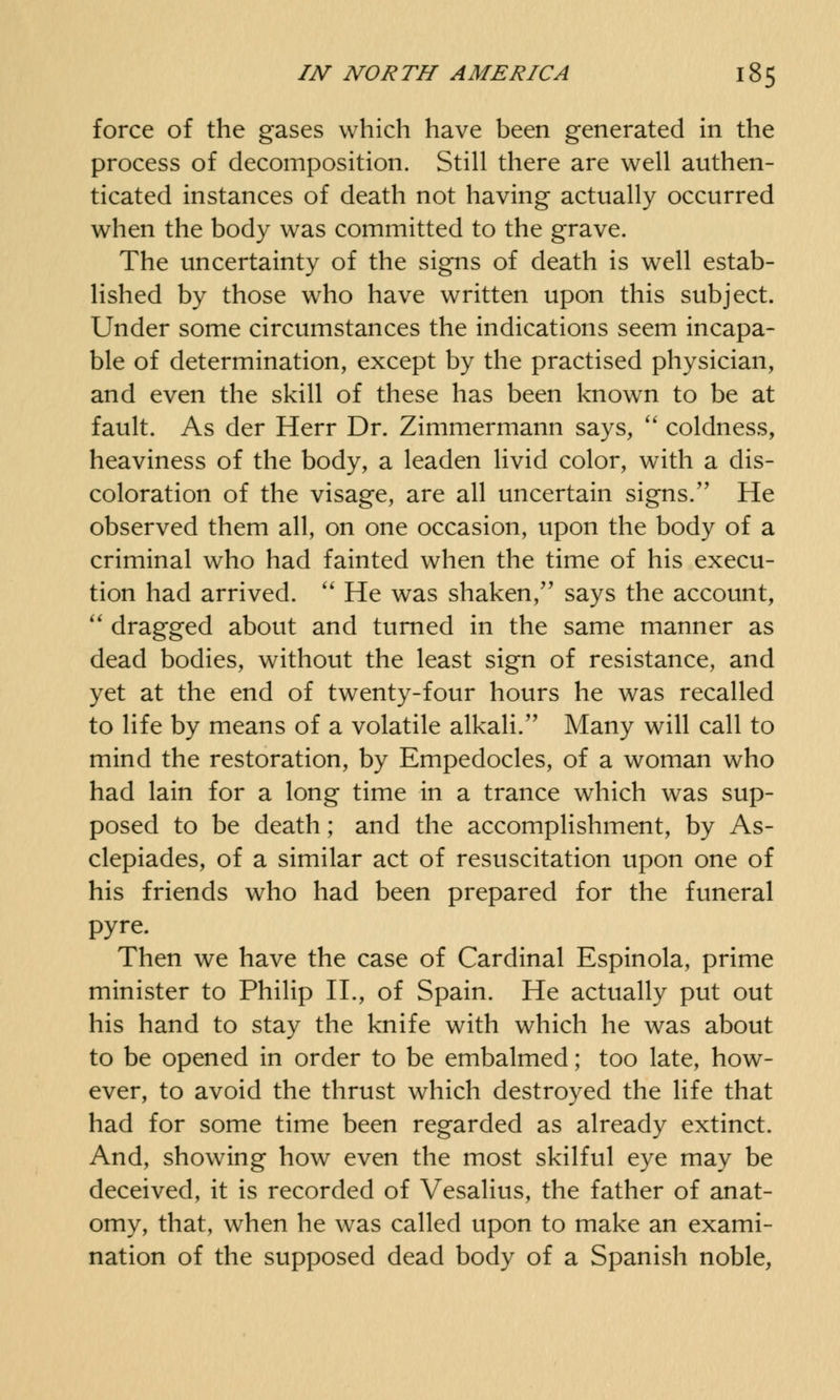 force of the gases which have been generated in the process of decomposition. Still there are well authen- ticated instances of death not having actually occurred when the body was committed to the grave. The uncertainty of the signs of death is well estab- lished by those who have written upon this subject. Under some circumstances the indications seem incapa- ble of determination, except by the practised physician, and even the skill of these has been known to be at fault. As der Herr Dr. Zimmermann says,  coldness, heaviness of the body, a leaden livid color, with a dis- coloration of the visage, are all uncertain signs. He observed them all, on one occasion, upon the body of a criminal who had fainted when the time of his execu- tion had arrived.  He was shaken, says the account,  dragged about and turned in the same manner as dead bodies, without the least sign of resistance, and yet at the end of twenty-four hours he was recalled to life by means of a volatile alkali. Many will call to mind the restoration, by Empedocles, of a woman who had lain for a long time in a trance which was sup- posed to be death; and the accomplishment, by As- clepiades, of a similar act of resuscitation upon one of his friends who had been prepared for the funeral pyre. Then we have the case of Cardinal Espinola, prime minister to Philip II., of Spain. He actually put out his hand to stay the knife with which he was about to be opened in order to be embalmed; too late, how- ever, to avoid the thrust which destroyed the life that had for some time been regarded as already extinct. And, showing how even the most skilful eye may be deceived, it is recorded of Vesalius, the father of anat- omy, that, when he was called upon to make an exami- nation of the supposed dead body of a Spanish noble,