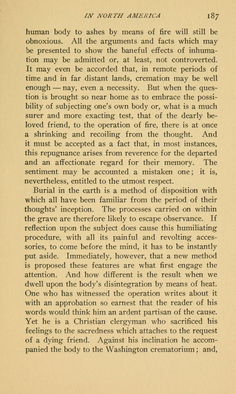 human body to ashes by means of fire will still be obnoxious. All the arguments and facts which may be presented to show the baneful effects of inhuma- tion may be admitted or, at least, not controverted. It may even be accorded that, in remote periods of time and in far distant lands, cremation may be well enough — nay, even a necessity. But when the ques- tion is brought so near home as to embrace the possi- bility of subjecting one's own body or, what is a much surer and more exacting test, that of the dearly be- loved friend, to the operation of fire, there is at once a shrinking and recoiling from the thought. And it must be accepted as a fact that, in most instances, this repugnance arises from reverence for the departed and an affectionate regard for their memory. The sentiment may be accounted a mistaken one; it is, nevertheless, entitled to the utmost respect. Burial in the earth is a method of disposition with which all have been familiar from the period of their thoughts' inception. The processes carried on within the grave are therefore likely to escape observance. If reflection upon the subject does cause this humiliating procedure, with all its painful and revolting acces- sories, to come before the mind, it has to be instantly put aside. Immediately, however, that a new method is proposed these features are what first engage the attention. And how different is the result when we dwell upon the body's disintegration by means of heat. One who has witnessed the operation writes about it with an approbation so earnest that the reader of his words would think him an ardent partisan of the cause. Yet he is a Christian clergyman who sacrificed his feelings to the sacredness which attaches to the request of a dying friend. Against his inclination he accom- panied the body to the Washington crematorium; and,