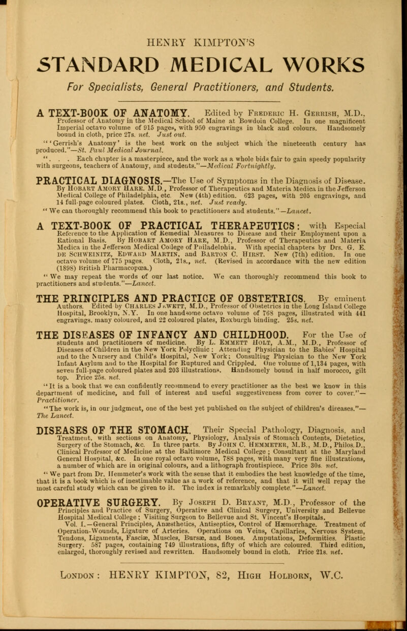 HENRY KIMPTON'S STANDARD MEDICAL WORKS For Specialists, General Practitioners, and Students. A TEXT-BOOK OF ANATOMY. Edited by Frederic H. Gerrish, M.D.. Professor of Anatomy in the Medical School of Maine at Bowdoiii College. In one magnificent Imperial octavo volume of 915 pages, with 950 engravings iu black and colours. Handsomely bound in cloth, price 27s. net. Just out. 'Gerrish's Auatoiny' is the best work on the subject which the nineteenth century has produced.—St. Paul Medical Journal. . . . Each chapter is a masterpiece, and the work as a whole bids fair to gain speedy popularity with surgeons, teachers of Anatomy, and students.—Medical Fortnightly. PRACTICAL DIAGNOSIS.—The Use of Symptoms in the Diagnosis of Disease. By HOBART AMORV HARE. M.D., Professor of Therapeutics and Materia Medica in the Jefferson Medical College of Philadelphia, etc. New (4th) edition. 623 pages, with 205 engravings, and 14 full-page coloured plates. Cloth, 2ls., net. Just ready.  We can thoroughly recommend this book to practitioners and students.— Lancet. A TEXT-BOOK OF PRACTICAL THERAPEUTICS: with Especial Reference to the Application of Remedial Measures to Disease and their Employment upon a Rational Basis. By Hobart AMORY HARE, M.D., Professor of Therapeutics and Materia Medica in the Jefferson Medical College of Pniladelnhia. With special chapters by Drs. G. E. DE SCHWEIXITZ, EDWAUD MARTIN, and BARTON C. HlRST. New (7th) edition. In one octavo volume of 775 pages. Cloth, 21s., net. (Revised in accordance with the new edition (1898) British Pharmacopcea.)  We may repeat the words of our last notice. We can thoroughly recommend this book to practitioners and students.—Lancet. THE PRINCIPLES AND PRACTICE OF OBSTETRICS. By eminent Authors. Edited by CHARLES Jr.VETT, M.D., Professor of Obstetrics in the Long Island College Hospital, Brooklyn, N.Y. In one handsome octavo volume of 768 pages, illustrated with 441 engravings, many coloured, and 22 coloured plates, Roxburgh binding. 25s. net. THE DISEASES OF INFANCY AND CHILDHOOD. For the Use of students and practitioners of medicine. By L. Emmett Holt, A.M., M.D., Professor of Diseases of Children in the New York Polyclinic : Attending Physician to the Babies' Hospital and to the Nursery and Child's Hospital, Sew York; Consultiug Physician to the New York Infant Asylum and to the Hospital for Ruptured and Crippled. One volume of 1,134 pages, with seven full-page coloured plates and 203 illustrations. Handsomely bound in half morocco, gilt top. Price 25s. net. It is a book that we can confidently recommend to every practitioner as the best we know in this department of medicine, and full of interest and useful suggestiveness from cover to cover.— Practitioner. The work is, in our judgment, one of the best yet published on the subject of children's diseases.— Hie Lancet. DISEASES OF THE STOMACH. Their Special Pathology, Diagnosis, and Treatment, with sections on Anatomy, Physiology, Analysis of Stomach Contents, Dietetics, Surgery of the Stomach, &c. In three parts. By John C. HEMMETER, M.B., M.D., Philos.D., Clinical Professor of Medicine at the Baltimore Medical College ; Consultant at the Maryland General Hospital, &c. In one royal octavo volume, 788 pages, with many very fine illustrations, a number of which are in original colours, and a lithograph frontispiece. Price 30s. net.  We part from Dr. Hemmeter's work with the sense that it embodies the best knowledge of the time, that it is a book which is of inestimable value as a work of reference, and that it will well repay the most careful study which can be given to it. The index is remarkably complete.—Lancet. OPERATIVE SURGERY. By Joseph D. Bryant, M.D., Professor of the Principles and Practice of Surgery, Operative and Clinical Surgery, University and Bellevue Hospital Medical College ; Visiting Surgeon to Bellevue and St. Vincent's Hospitals. Vol. I.—General Principles, Anaesthetics, Antiseptics, Control of Haemorrhage. Treatment of Operation-Wounds, Ligature of Arteries. Operations on Veins, Capillaries, Nervous System, Tendons, Ligaments, Fasciae, Muscles, Bursae, and Bones. Amputations, Deformities. Plastic Surgery. 587 pages, containing 749 illustrations, fifty of which are coloured. Third edition, enlarged, thoroughly revised and rewritten. Handsomely bound in cloth. Price 21s. net. London : HENRY KIMPTON, 82, High Holborn, W.C.