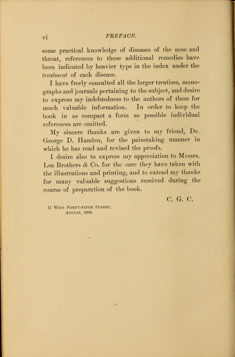 some practical knowledge of diseases of the nose and throat, references to these additional remedies have been indicated by heavier type in the index under the treatment of each disease. I have freely consulted all the larger treatises, mono- graphs and journals pertaining to the subject, and desire to express my indebtedness to the authors of these for much valuable information. In order to keep the book in as compact a form as possible individual references are omitted. My sincere thanks are given to my friend, Dr. George D. Hamlen, for the painstaking manner in which he has read and revised the proofs. I desire also to express my appreciation to Messrs. Lea Brothers & Co. for the care they have taken with the illustrations and printing, and to extend my thanks for many valuable suggestions received during the course of preparation of the book. C. G. C. 11 West Forty-fifth Street, August, 1899.