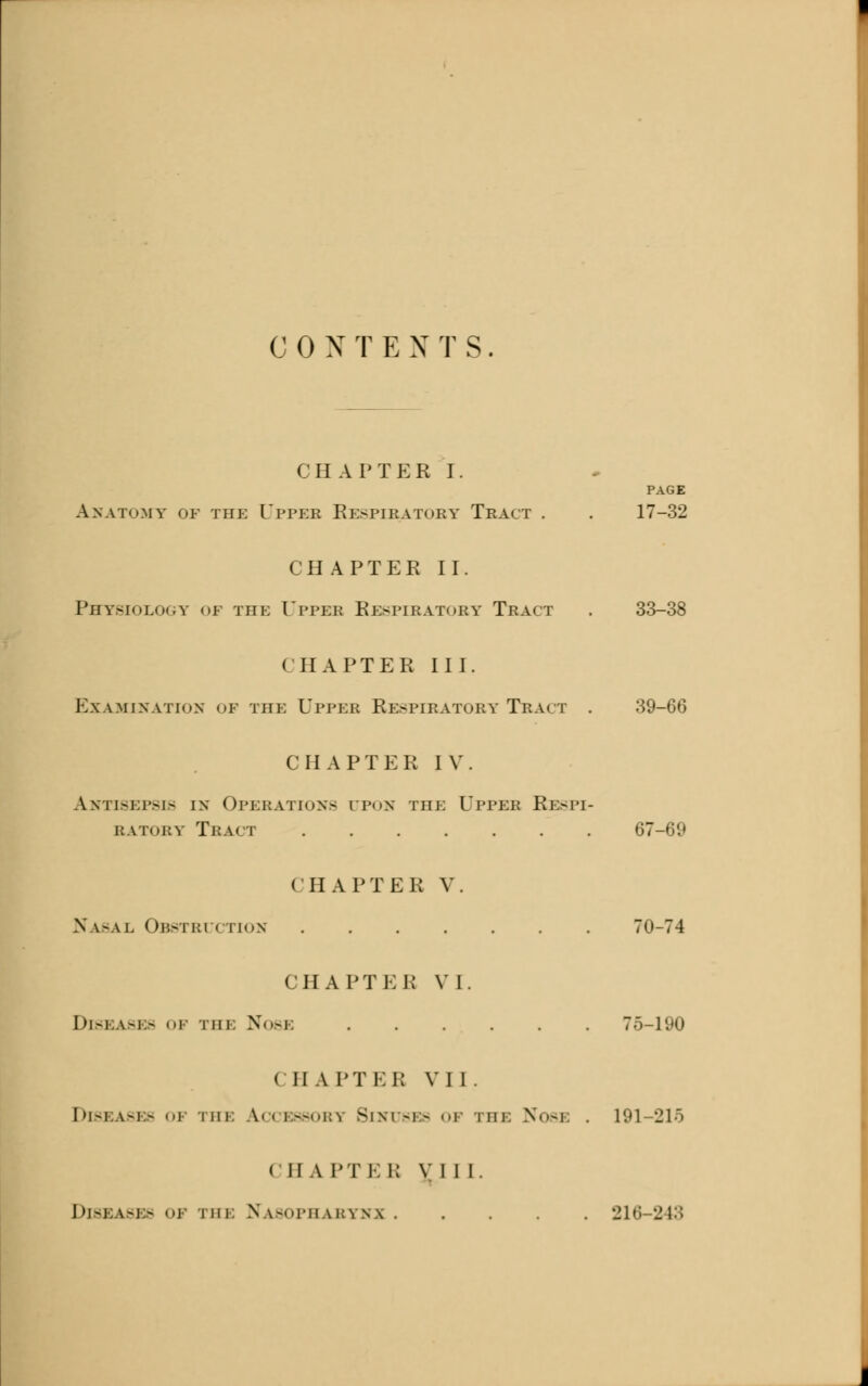 CHAPTER I. PAGE Anatomy of the Titer Respiratory Tract . . 17-32 CH AFTER II. Physiology of the Upper Respiratory Tract . 33-38 CHAPTER II J. Examination of hie Upper Respiratory'Tract . 39-66 CHAPTER IV. Antisepsis in Operations upon the Upper Respi- ratory Tract 67-69 CHAPTER V. Nasal Obstruction 70-74 CHAPTER VI. Diseases of the Nose 75-190 CHAPTEB VII. Diseases o] phi Accessory Sinuses of the Nos] 191-215 MIA pt E i; V I I I. Diseases of mm Nasopharynx 216 243
