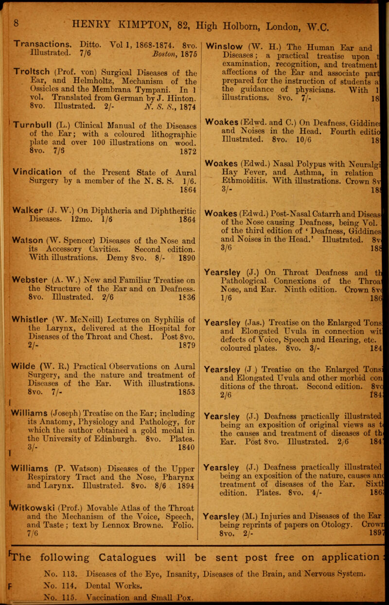 HENRY KIMPTON, 82, High Holborn, London, W.C. Transactions. Ditto. Vol 1, 1868-1874. 8vo. Illustrated. 7/6 Boston, 1875 Troltsch (Prof, von) Surgical Diseases of the Ear, and Helmholtz, Mechanism of the Ossicles and the Membrana Tympani. In 1 vol. Translated from German by J. Hinton. 8vo. Illustrated. 2/- N. S. S.t 1874 Turnbull (L.) Clinical Manual of the Diseases of the Ear; with a coloured lithographic plate and over 100 illustrations on wood. 8vo. 7/5 1872 Vindication of the Present State of Aural Surgery by a member of the N. S. S. 1/6. 1864 Walker (J. W.) On Diphtheria and Diphtheritic Diseases. 12mo. 1/6 1864 Walson (W. Spencer) Diseases of the Nose and its Accessory Cavities. Second edition. With illustrations. Demy 8vo. 8/- 1890 Webster (A. W.) New and Familiar Treatise on the Structure of the Ear and on Deafness. 8vo. Illustrated. 2/6 1836 Whistler (W. McNeill) Lectures on Syphilis of the Larynx, delivered at the Hospital for Diseases of the Throat and Chest. Post 8vo. 2/- 1879 Wilde (W. R.) Practical Observations on Aural Surgery, and the nature and treatment of Diseases of the Ear. With illustrations. 8vo. 7/- 1853 I Williams (Joseph) Treatise on the Ear; including its Anatomy, Physiology and Pathology, for which the author obtained a gold medal in the University of Edinburgh. 8vo. Plates. 3/- 1840 Williams (P. Watson) Diseases of the Upper Respiratory Tract and the Nose, Pharynx and Larynx. Illustrated. 8vo. 8/6 1894 *Witkowski (Prof.) Movable Atlas of the Throat and the Mechanism of the Voice, Speech, and Taste ; text by Lennox Browne. Folio. 7/6 Win slow (W. H.) The Human Ear and Diseases; a practical treatise upon 1 examination, recognition, and treatment affections of the Ear and associate part prepared for the instruction of students a the guidance of physicians. With 1 illustrations. 8vo. 7/- 18 Woakes (Edwd. and C.) On Deafness, Giddine and Noises in the Head. Fourth editio Illustrated. 8vo. 10/6 1 Woakes (Edwd.) Nasal Polypus with Neuralg Hay Fever, and Asthma, in relation Ethmoiditis. With illustrations. Crown 8v 3/- 181 Woakes (Edwd.) Post-Nasal Catarrh and Diseas of the Nose causing Deafness, being Vol. of the third edition of ' Deafness, Giddines and Noises in the Head.' Illustrated. 8v 3/6 18* Years ley (J.) On Throat Deafness and th Pathological Connexions of the Throa Nose, and Ear. Ninth edition. Crown 8v( 1/6 186 Yearsley (Jas.) Treatise on the Enlarged Tons and Elongated Uvula in connection wit defects of Voice, Speech and Hearing, etc. coloured plates. 8vo. 3/- 184 Yearsley (J.) Treatise on the Enlarged Tons and Elongated Uvula and other morbid con ditions of the throat. Second edition. 8vc 2/6 184 Yearsley (J.) Deafness practically illustrated being an exposition of original views as t the causes and treatment of diseases of th Ear. Post 8vo. Illustrated. 2/6 184' Yearsley (J.) Deafness practically illustrated being an exposition of the nature, causes an< treatment of diseases of the Ear. Sixtl edition. Plates. 8vo. 4/- 186! Yearsley (M.) Injuries and Diseases of the Ear being reprints of papers on Otology. Crowr 8vo. 2/- 189 'The following Catalogues will be sent post free on application No. 113. Diseases of the Eye, Insanity, Diseases of the Brain, and Nervous System. F No. 114. Dental Works. No. 115. Vaccination and Small Pox.