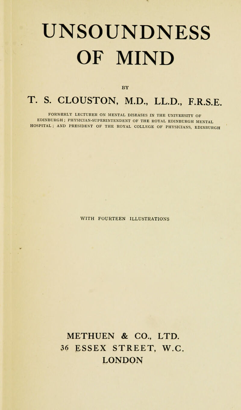 OF MIND BY T. S. CLOUSTON, M.D., LL.D., F.R.S.E. FORMERLY LECTURER ON MENTAL DISEASES IN THE UNIVERSITY OF EDINBURGH ; PHYSICIAN-SUPERINTENDENT OF THE ROYAL EDINBURGH MENTAL HOSPITAL ; AND PRESIDENT OF THE ROYAL COLLEGE OF PHYSICIANS, EDINBURGH WITH FOURTEEN ILLUSTRATIONS METHUEN & CO., LTD. 36 ESSEX STREET, W.C. LONDON