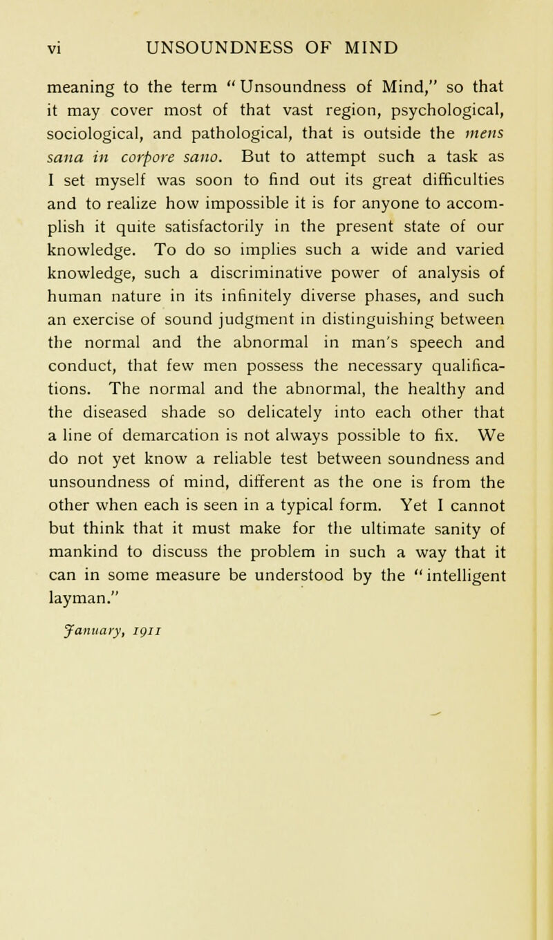 meaning to the term  Unsoundness of Mind, so that it may cover most of that vast region, psychological, sociological, and pathological, that is outside the mens sana in corpore sano. But to attempt such a task as I set myself was soon to find out its great difficulties and to realize how impossible it is for anyone to accom- plish it quite satisfactorily in the present state of our knowledge. To do so implies such a wide and varied knowledge, such a discriminative power of analysis of human nature in its infinitely diverse phases, and such an exercise of sound judgment in distinguishing between the normal and the abnormal in man's speech and conduct, that few men possess the necessary qualifica- tions. The normal and the abnormal, the healthy and the diseased shade so delicately into each other that a line of demarcation is not always possible to fix. We do not yet know a reliable test between soundness and unsoundness of mind, different as the one is from the other when each is seen in a typical form. Yet I cannot but think that it must make for the ultimate sanity of mankind to discuss the problem in such a way that it can in some measure be understood by the  intelligent layman. January, ign