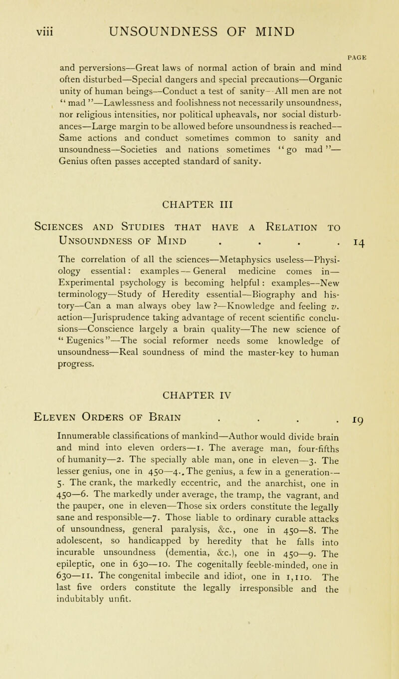 PAGE and perversions—Great laws of normal action of brain and mind often disturbed—Special dangers and special precautions—Organic unity of human beings—Conduct a test of sanity- All men are not  mad —Lawlessness and foolishness not necessarily unsoundness, nor religious intensities, nor political upheavals, nor social disturb- ances—Large margin to be allowed before unsoundness is reached— Same actions and conduct sometimes common to sanity and unsoundness—Societies and nations sometimes go mad— Genius often passes accepted standard of sanity. CHAPTER III Sciences and Studies that have a Relation to Unsoundness of Mind . . . . 14 The correlation of all the sciences—Metaphysics useless—Physi- ology essential: examples—General medicine comes in— Experimental psychology is becoming helpful : examples—New terminology—Study of Heredity essential—Biography and his- tory—Can a man always obey law ?—Knowledge and feeling v. action—Jurisprudence taking advantage of recent scientific conclu- sions—Conscience largely a brain quality—The new science of Eugenics—The social reformer needs some knowledge of unsoundness—Real soundness of mind the master-key to human progress. CHAPTER IV Eleven Ord-ers of Brain .... Innumerable classifications of mankind—Author would divide brain and mind into eleven orders—I. The average man, four-fifths of humanity—2. The specially able man, one in eleven—3. The lesser genius, one in 450—4..The genius, a few in a generation— 5. The crank, the markedly eccentric, and the anarchist, one in 450—6. The markedly under average, the tramp, the vagrant, and the pauper, one in eleven—Those six orders constitute the legally sane and responsible—7. Those liable to ordinary curable attacks of unsoundness, general paralysis, &c, one in 450—8. The adolescent, so handicapped by heredity that he falls into incurable unsoundness (dementia, &c), one in 450—9. The epileptic, one in 630—10. The cogenitally feeble-minded, one in 630—11. The congenital imbecile and idiot, one in 1,110. The last five orders constitute the legally irresponsible and the indubitably unfit. *9