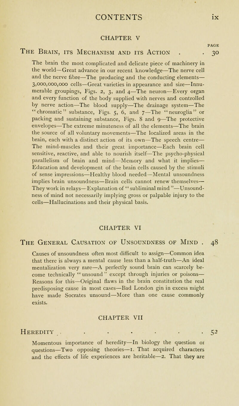 CHAPTER V PAGE The Brain, its Mechanism and its Action . . 30 The brain the most complicated and delicate piece of machinery in the world—Great advance in our recent knowledge—The nerve cell and the nerve fibre—The producing and the conducting elements— 3,000,000,000 cells—Great varieties in appearance and size—Innu- merable groupings, Figs. 2, 3, and 4—The neuron—Every organ and every function of the body supplied with nerves and controlled by nerve action—The blood supply—The drainage system—The chromatic substance, Figs. 5, 6, and 7—The neuroglia or packing and sustaining substance, Figs. 8 and 9—The protective envelopes—The extreme minuteness of all the elements—The brain the source of all voluntary movements—The localized areas in the brain, each with a distinct action of its own—The speech centre— The mind-muscles and their great importance—Each brain cell sensitive, reactive, and able to nourish itself—The psycho-physical parallelism of brain and mind—Memory and what it implies— Education and development of the brain cells caused by the stimuli of sense impressions—Healthy blood needed—Mental unsoundness implies brain unsoundness—Brain cells cannot renew themselves— They work in relays—Explanation of subliminal mind—Unsound- ness of mind not necessarily implying gross or palpable injury to the cells—Hallucinations and their physical basis. CHAPTER VI The General Causation of Unsoundness of Mind . 48 Causes of unsoundness often most difficult to assign—Common idea that there is always a mental cause less than a half-truth—An ideal mentalization very rare—A perfectly sound brain can scarcely be- come technically  unsound  except through injuries or poisons— Reasons for this—Original flaws in the brain constitution the real predisposing cause in most cases—Bad London gin in excess might have made Socrates unsound—More than one cause commonly exists. CHAPTER VII Heredity ...... 52 Momentous importance of heredity—In biology the question or questions—Two opposing theories—I. That acquired characters and the effects of life experiences are heritable—2. That they are
