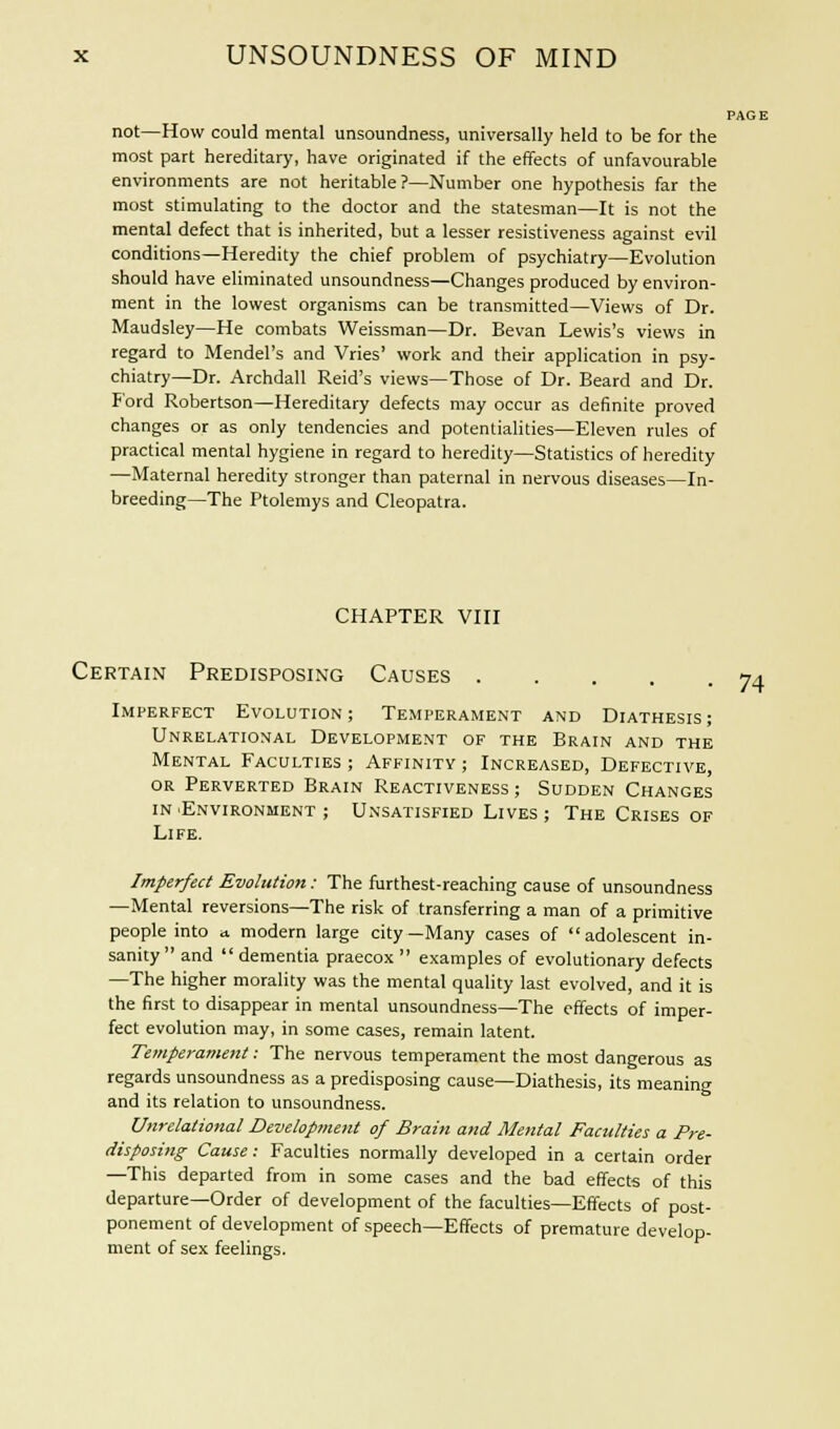 PAGE not—How could mental unsoundness, universally held to be for the most part hereditary, have originated if the effects of unfavourable environments are not heritable?—Number one hypothesis far the most stimulating to the doctor and the statesman—It is not the mental defect that is inherited, but a lesser resistiveness against evil conditions—Heredity the chief problem of psychiatry—Evolution should have eliminated unsoundness—Changes produced by environ- ment in the lowest organisms can be transmitted—Views of Dr. Maudsley—He combats Weissman—Dr. Bevan Lewis's views in regard to Mendel's and Vries' work and their application in psy- chiatry—Dr. Archdall Reid's views—Those of Dr. Beard and Dr. F'ord Robertson—Hereditary defects may occur as definite proved changes or as only tendencies and potentialities—Eleven rules of practical mental hygiene in regard to heredity—Statistics of heredity —Maternal heredity stronger than paternal in nervous diseases—In- breeding—The Ptolemys and Cleopatra. CHAPTER VIII Certain Predisposing Causes 74 Imperfect Evolution; Temperament and Diathesis; Unrelational Development of the Brain and the Mental Faculties ; Affinity ; Increased, Defective, or Perverted Brain Reactiveness ; Sudden Changes in .Environment ; Unsatisfied Lives ; The Crises of Life. Imperfect Evolution: The furthest-reaching cause of unsoundness —Mental reversions—The risk of transferring a man of a primitive people into a modern large city—Many cases of adolescent in- sanity and  dementia praecox  examples of evolutionary defects —The higher morality was the mental quality last evolved, and it is the first to disappear in mental unsoundness—The effects of imper- fect evolution may, in some cases, remain latent. Temperament: The nervous temperament the most dangerous as regards unsoundness as a predisposing cause—Diathesis, its meaning and its relation to unsoundness. Unrelational Development of Brain and Mental Faculties a Pre- disposing Cause: Faculties normally developed in a certain order —This departed from in some cases and the bad effects of this departure—Order of development of the faculties—Effects of post- ponement of development of speech—Effects of premature develop- ment of sex feelings.