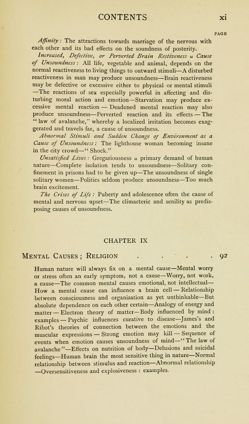 PAGE Affinity: The attractions towards marriage of the nervous with each other and its bad effects on the soundness of posterity. Increased, Defective, or Perverted Brain Resliveness u Cause of Unsoundness: All life, vegetable and animal, depends on the normal reactiveness to living things to outward stimuli—A disturbed reactiveness in man may produce unsoundness—Brain reactiveness may be defective or excessive either to physical or mental stimuli —The reactions of sex especially powerful in affecting and dis- turbing moral action and emotion—Starvation may produce ex- cessive mental reaction — Deadened mental reaction may also produce unsoundness—Perverted reaction and its effects — The  law of avalanche, whereby a localized irritation becomes exag- gerated and travels far, a cause of unsoundness. Abnormal Stimuli and Sudden Change oj Environment as a Cause of Unsoundness: The lighthouse woman becoming insane in the city crowd— Shock. Unsatisfied Lives : Gregariousness a primary demand of human nature—Complete isolation tends to unsoundness—Solitary con- finement in prisons had to be given up—The unsoundness of single solitary women—Politics seldom produce unsoundness—Too much brain excitement. The Crises of Life : Puberty and adolescence often the cause of mental and nervous upset—The climacteric and senility as predis- posing causes of unsoundness. CHAPTER IX Mental Causes ; Religion . . . .92 Human nature will always fix on a mental cause—Mental worry or stress often an early symptom, not a cause—Worry, not work, a cause—The common mental causes emotional, not intellectual— How a mental cause can influence a brain cell — Relationship between consciousness and organization as yet unthinkable—But absolute dependence on each other certain—Analogy of energy and matter — Electron theory of matter—Body influenced by mind: examples—Psychic influences curative to disease—James's and Ribot's theories of connection between the emotions and the muscular expressions — Strong emotion may kill — Sequence of events when emotion causes unsoundness of mind—The law of avalanche —Effects on nutrition of body—Delusions and suicidal feelings—Human brain the most sensitive thing in nature—Normal relationship between stimulus and reaction—Abnormal relationship —Oversensitiveness and explosiveness : examples.