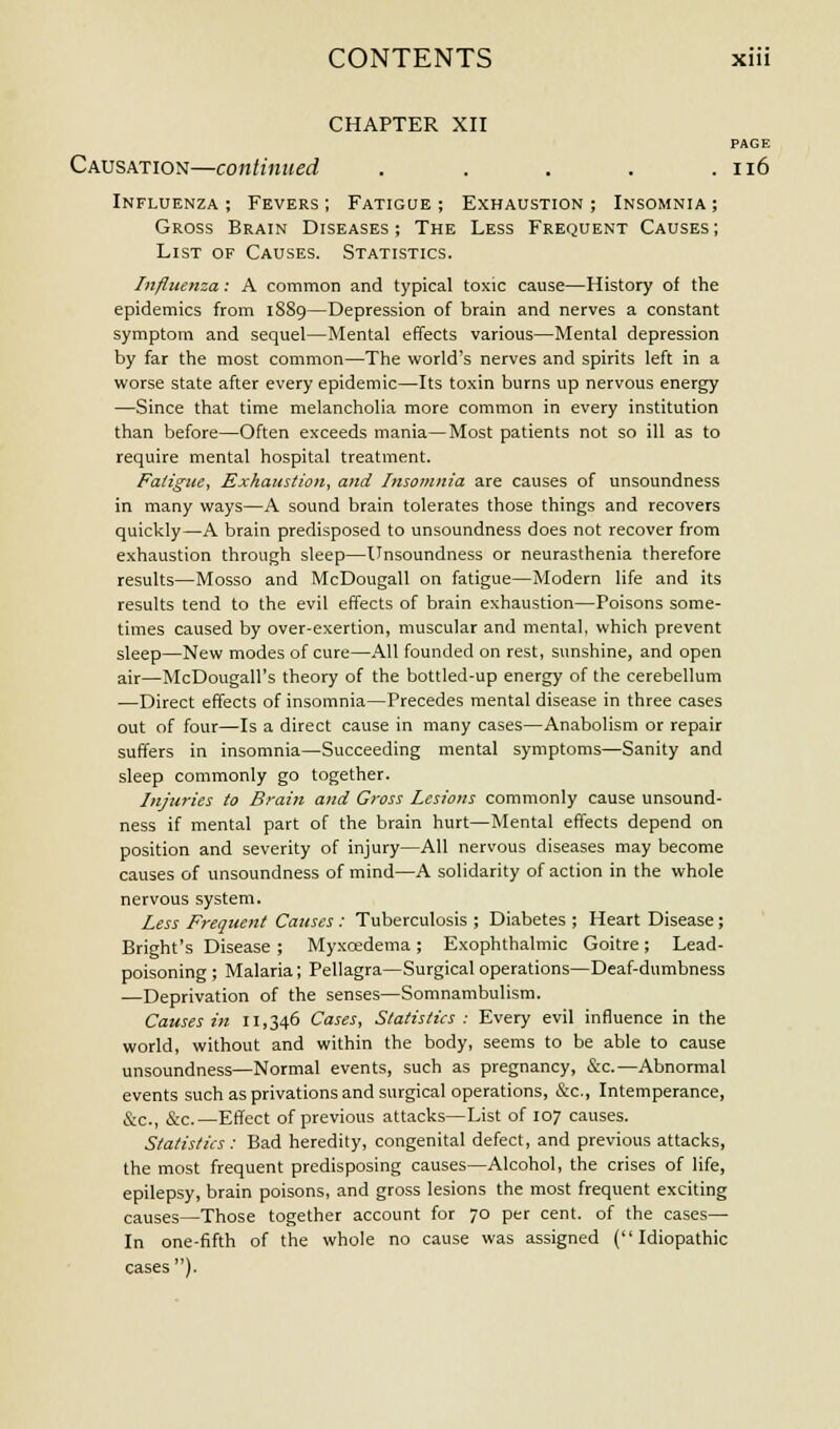 CHAPTER XII PAGE Causation—continued . . . . .116 Influenza ; Fevers ; Fatigue ; Exhaustion ; Insomnia ; Gross Brain Diseases; The Less Frequent Causes; List of Causes. Statistics. Influenza: A common and typical toxic cause—History of the epidemics from 1889—Depression of brain and nerves a constant symptom and sequel—Mental effects various—Mental depression by far the most common—The world's nerves and spirits left in a worse state after every epidemic—Its toxin burns up nervous energy —Since that time melancholia more common in every institution than before—Often exceeds mania—Most patients not so ill as to require mental hospital treatment. Fatigue, Exhaustion, and Insomnia are causes of unsoundness in many ways—A sound brain tolerates those things and recovers quickly—A brain predisposed to unsoundness does not recover from exhaustion through sleep—Unsoundness or neurasthenia therefore results—Mosso and McDougall on fatigue—Modern life and its results tend to the evil effects of brain exhaustion—Poisons some- times caused by over-exertion, muscular and mental, which prevent sleep—New modes of cure—All founded on rest, sunshine, and open air—McDougall's theory of the bottled-up energy of the cerebellum —Direct effects of insomnia—Precedes mental disease in three cases out of four—Is a direct cause in many cases—Anabolism or repair suffers in insomnia—Succeeding mental symptoms—Sanity and sleep commonly go together. Injuries to Brain and Gross Lesions commonly cause unsound- ness if mental part of the brain hurt—Mental effects depend on position and severity of injury—All nervous diseases may become causes of unsoundness of mind—A solidarity of action in the whole nervous system. Less Frequent Causes: Tuberculosis ; Diabetes ; Heart Disease; Bright's Disease ; Myxcedema; Exophthalmic Goitre; Lead- poisoning; Malaria; Pellagra—Surgical operations—Deaf-dumbness —Deprivation of the senses—Somnambulism. Causes in 11,346 Cases, Statistics : Every evil influence in the world, without and within the body, seems to be able to cause unsoundness—Normal events, such as pregnancy, &c.—Abnormal events such as privations and surgical operations, &c, Intemperance, &c, &c—Effect of previous attacks—List of 107 causes. Statistics: Bad heredity, congenital defect, and previous attacks, the most frequent predisposing causes—Alcohol, the crises of life, epilepsy, brain poisons, and gross lesions the most frequent exciting causes—Those together account for 70 per cent, of the cases— In one-fifth of the whole no cause was assigned (Idiopathic cases).