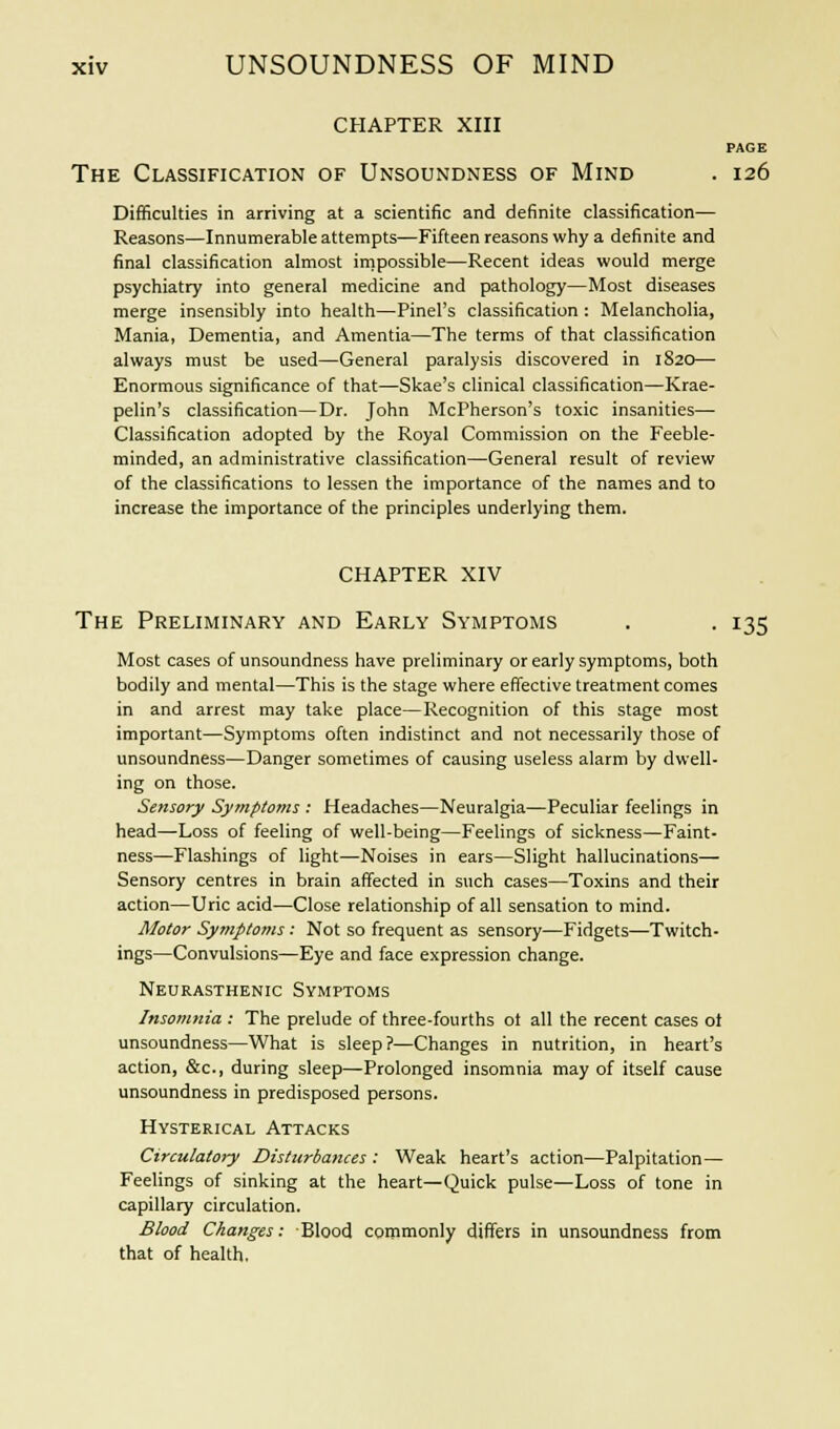 CHAPTER XIII PAGE The Classification of Unsoundness of Mind . 126 Difficulties in arriving at a scientific and definite classification— Reasons—Innumerable attempts—Fifteen reasons why a definite and final classification almost impossible—Recent ideas would merge psychiatry into general medicine and pathology—Most diseases merge insensibly into health—Pinel's classification : Melancholia, Mania, Dementia, and Amentia—The terms of that classification always must be used—General paralysis discovered in 1820— Enormous significance of that—Skae's clinical classification—Krae- pelin's classification—Dr. John McPherson's toxic insanities— Classification adopted by the Royal Commission on the Feeble- minded, an administrative classification—General result of review of the classifications to lessen the importance of the names and to increase the importance of the principles underlying them. CHAPTER XIV The Preliminary and Early Symptoms . . 135 Most cases of unsoundness have preliminary or early symptoms, both bodily and mental—This is the stage where effective treatment comes in and arrest may take place—Recognition of this stage most important—Symptoms often indistinct and not necessarily those of unsoundness—Danger sometimes of causing useless alarm by dwell- ing on those. Sensory Symptoms : Headaches—Neuralgia—Peculiar feelings in head—Loss of feeling of well-being—Feelings of sickness—Faint- ness—Flashings of light—Noises in ears—Slight hallucinations- Sensory centres in brain affected in such cases—Toxins and their action—Uric acid—Close relationship of all sensation to mind. Motor Symptoms: Not so frequent as sensory—Fidgets—Twitch- ings—Convulsions—Eye and face expression change. Neurasthenic Symptoms Insomnia : The prelude of three-fourths ot all the recent cases ol unsoundness—What is sleep?—Changes in nutrition, in heart's action, &c, during sleep—Prolonged insomnia may of itself cause unsoundness in predisposed persons. Hysterical Attacks Circulatory Disturbances : Weak heart's action—Palpitation— Feelings of sinking at the heart—Quick pulse—Loss of tone in capillary circulation. Blood Changes: Blood commonly differs in unsoundness from that of health.
