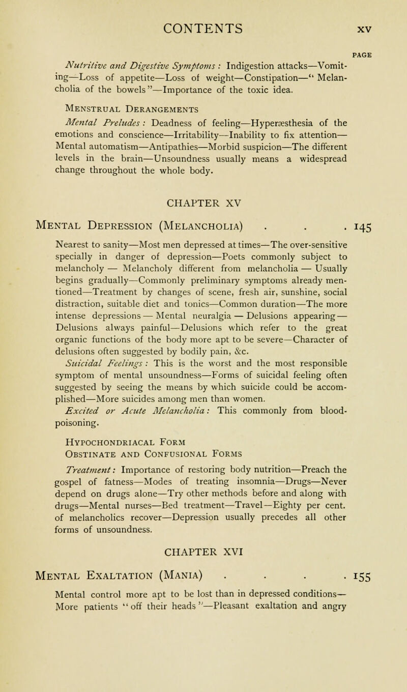 PAGE Nutritive and Digestive Symptoms : Indigestion attacks—Vomit- ing—Loss of appetite—Loss of weight—Constipation— Melan- cholia of the bowels—Importance of the toxic idea. Menstrual Derangements Mental Preludes : Deadness of feeling—Hyperesthesia of the emotions and conscience—Irritability—Inability to fix attention— Mental automatism—Antipathies—Morbid suspicion—The different levels in the brain—Unsoundness usually means a widespread change throughout the whole body. CHAPTER XV Mental Depression (Melancholia) . . . 145 Nearest to sanity—Most men depressed at times—The over-sensitive specially in danger of depression—Poets commonly subject to melancholy — Melancholy different from melancholia — Usually begins gradually—Commonly preliminary symptoms already men- tioned—Treatment by changes of scene, fresh air, sunshine, social distraction, suitable diet and tonics—Common duration—The more intense depressions — Mental neuralgia — Delusions appearing — Delusions always painful—Delusions which refer to the great organic functions of the body more apt to be severe—Character of delusions often suggested by bodily pain, &c. Suicidal Feelings : This is the worst and the most responsible symptom of mental unsoundness—Forms of suicidal feeling often suggested by seeing the means by which suicide could be accom- plished—More suicides among men than women. Excited or Acute Melancholia: This commonly from blood- poisoning. Hypochondriacal Form Obstinate and Confusional Forms Treatment: Importance of restoring body nutrition—Preach the gospel of fatness—Modes of treating insomnia—Drugs—Never depend on drugs alone—Try other methods before and along with drugs—Mental nurses—Bed treatment—Travel—Eighty per cent, of melancholies recover—Depression usually precedes all other forms of unsoundness. CHAPTER XVI Mental Exaltation (Mania) .... 155 Mental control more apt to be lost than in depressed conditions— More patients off their heads—Pleasant exaltation and angry
