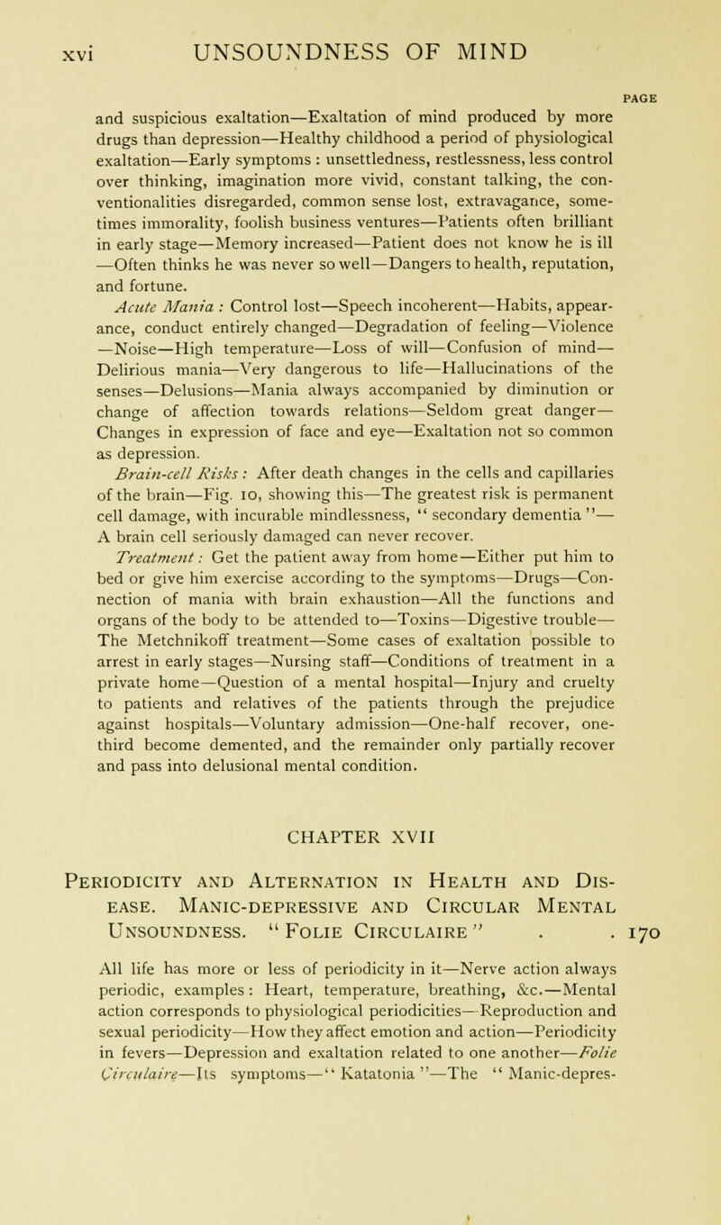and suspicious exaltation—Exaltation of mind produced by more drugs than depression—Healthy childhood a period of physiological exaltation—Early symptoms : unsettledness, restlessness, less control over thinking, imagination more vivid, constant talking, the con- ventionalities disregarded, common sense lost, extravagance, some- times immorality, foolish business ventures—Patients often brilliant in early stage—Memory increased—Patient does not know he is ill —Often thinks he was never so well—Dangers to health, reputation, and fortune. Acute Mania : Control lost—Speech incoherent—Habits, appear- ance, conduct entirely changed—Degradation of feeling—Violence —Noise—High temperature—Loss of will—Confusion of mind— Delirious mania—Very dangerous to life—Hallucinations of the senses—Delusions—Mania always accompanied by diminution or change of affection towards relations—Seldom great danger— Changes in expression of face and eye—Exaltation not so common as depression. Brain-cell Risks : After death changes in the cells and capillaries of the brain—Fig. 10, showing this—The greatest risk is permanent cell damage, with incurable mindlessness, secondary dementia — A brain cell seriously damaged can never recover. Treatment: Get the patient away from home—Either put him to bed or give him exercise according to the symptoms—Drugs—Con- nection of mania with brain exhaustion—All the functions and organs of the body to be attended to—Toxins—Digestive trouble— The Metchnikoff treatment—Some cases of exaltation possible to arrest in early stages—Nursing staff—Conditions of treatment in a private home—Question of a mental hospital—Injury and cruelty to patients and relatives of the patients through the prejudice against hospitals—Voluntary admission—One-half recover, one- third become demented, and the remainder only partially recover and pass into delusional mental condition. CHAPTER XVII Periodicity and Alternation in Health and Dis- ease. Manic-depressive and Circular Mental Unsoundness. Folie Circulaire . . 170 All life has more or less of periodicity in it—Nerve action always periodic, examples : Heart, temperature, breathing, &c.—Mental action corresponds to physiological periodicities—Reproduction and sexual periodicity—How they affect emotion and action—Periodicity in fevers—Depression and exaltation related to one another—Folie Circulaire—Its symptoms— Katatonia —The Manic-depres-