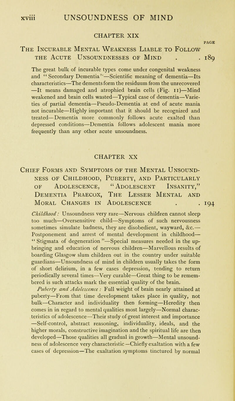 CHAPTER XIX PAGE The Incurable Mental Weakness Liable to Follow the Acute Unsoundnesses of Mind . . 189 The great bulk of incurable types come under congenital weakness and Secondary Dementia''—Scientific meaning of dementia—Its characteristics—The dements form the residuum from the unrecovered —It means damaged and atrophied brain cells (Fig. n)—Mind weakened and brain cells wasted—Typical case of dementia—Varie- ties of partial dementia—Pseudo-Dementia at end of acute mania not incurable—Highly important that it should be recognized and treated—Dementia more commonly follows acute exalted than depressed conditions—Dementia follows adolescent mania more frequently than any other acute unsoundness. CHAPTER XX Chief Forms and Symptoms of the Mental Unsound- ness of Childhood, Puberty, and Particularly of Adolescence, Adolescent Insanity, Dementia Praecox, The Lesser Mental and Moral Changes in Adolescence . . 194 Childhood: Unsoundness very rare—Nervous children cannot sleep too much—Oversensitive child—Symptoms of such nervousness sometimes simulate badness, they are disobedient, wayward, &c.— Postponement and arrest of mental development in childhood— Stigmata of degeneration —Special measures needed in the up- bringing and education of nervous children—Marvellous results of boarding Glasgow slum children out in the country under suitable guardians—Unsoundness of mind in children usually takes the form of short delirium, in a few cases depression, tending to return periodically several times—Very curable—Great thing to be remem- bered is such attacks mark the essential quality of the brain. Puberty and Adolescence : Full weight of brain nearly attained at puberty—From that time development takes place in quality, not bulk—Character and individuality then forming—Heredity then comes in in regard to mental qualities most largely—Normal charac- teristics of adolescence—Their study of great interest and importance —Self-control, abstract reasoning, individuality, ideals, and the higher morals, constructive imagination and the spiritual life are then developed—Those qualities all gradual in growth—Mental unsound- ness of adolescence very characteristic —Chiefly exaltation with a few cases of depression—The exaltation symptoms tinctured by normal