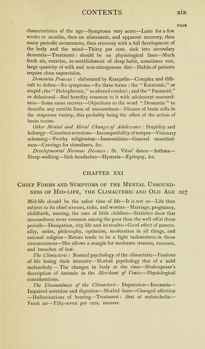 PAGE characteristics of the age—Symptoms very acute—Lasts for a few weeks or months, then an abatement, and apparent recovery, then many periodic recurrences, then recovery with a full development of the body and the mind—Thirty per cent, sink into secondary dementia—Treatment: should be on physiological lines—Much fresh air, exercise, re-establishment of sleep habit, sometimes rest, large quantity of milk and non-nitrogenous diet—Habits of patients require close supervision. Dementia Praecox : elaborated by Kraepelin—Complex and diffi- cult to define—Its symptoms—Its three forms : the  Katatonic, or stupid ;the Hebephrenic, or altered conduct; and the Paranoid, or delusional—Bad heredity common to it with adolescent unsound- ness—Some cases recover—Objections to the word  Dementia  to describe any curable form of unsoundness—Disease of brain cells in the stuperose variety, this- probably being the effect of the action of brain toxins. Other Mental and Moral Changes of Adolescence : Stupidity and lethargy—Causeless aversions—Incompatibility of temper—Visionary scheming—Frothy religionism—Immoralities—General unsettled- ness—Cravings for stimulants, &c. Developmental Nervous Diseases : St. Vitus' dance—Asthma— Sleep-walking—Sick-headaches—Hysteria—Epilepsy, &c. CHAPTER XXI Chief Forms and Symptoms of the Mental Unsound- ness of Mid-life, the Climacteric and Old Age 207 Mid-life should be the safest time of life—It is not so—Life then subject to its chief stresses, risks, and worries—Marriage, pregnancy, childbirth, nursing, the care of little children—Statistics show that unsoundness more common among the poor than the well-off at those periods—Dissipation, city life and its results—Good effect of punctu- ality, order, philosophy, optimism, moderation in all things, and rational religion—Nature tends to be a light taskmistress in those circumstances—She allows a margin for moderate stresses, excesses, and breaches of law. The Climacteric: Normal psychology of the climacteric—Passions of life losing their intensity—Morbid psychology that of a mild melancholy — The changes in body at the time—Shakespeare's description of Antonio in the Merchant of Venice—Physiological considerations. The Unsoundness of the Climacteric : Depression—Insomnia— Impaired nutrition and digestion—Morbid fears—Changed affection —Hallucinations of hearing—Treatment: that of melancholia—■ Fresh air—Fifty-seven per cent, recover.