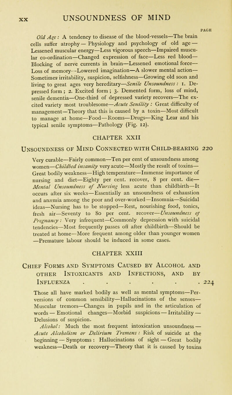 PAGE Old A%e : A tendency to disease of the blood-vessels—The brain cells suffer atrophy — Physiology and psychology of old age — Lessened muscular energy—Less vigorous speech—Impaired muscu- lar co-ordination—Changed expression of face—Less red blood— Blocking of nerve currents in brain—Lessened emotional force— Loss of memory- -Lowered imagination—A slower mental action— Sometimes irritability, suspicion, selfishness—Growing old soon and living to great ages very hereditary—Senile Unsoundness : I. De- pressed form ; 2. Excited form ; 3. Demented form, loss of mind, senile dementia—One-third of depressed variety recovers—The ex- cited variety most troublesome—Acute Senility : Great difficulty of management—Theory that this is caused by a toxin—Most difficult to manage at home—Food—Rooms—Drugs—King Lear and his typical senile symptoms—Pathology (Fig. 12). CHAPTER XXII Unsoundness of Mind Connected with Child-bearing 220 Very curable—Fairly common—Ten per cent of unsoundness among women—Childbed insanity very acute—Mostly the result of toxins— Great bodily weakness—High temperature—Immense importance of nursing and diet—Eighty per cent, recover, 8 per cent, die— Mental Unsoundness of Nursing less acute than childbirth—It occurs after six weeks—Essentially an unsoundness of exhaustion and anaemia among the poor and over-worked—Insomnia—Suicidal ideas—Nursing has to be stopped—Rest, nourishing food, tonics, fresh air—Seventy to 80 per cent, recover—Unsoundness 0/ Pregnancy : Very infrequent—Commonly depression with suicidal tendencies—Most frequently passes off after childbirth—Should be treated at home—More frequent among older than younger women —Premature labour should be induced in some cases. CHAPTER XXIII Chief Forms and Symptoms Caused by Alcohol and other Intoxicants and Infections, and by Influenza ...... 224 Those all have marked bodily as well as mental symptoms—Per- versions of common sensibility—Hallucinations of the senses— Muscular tremors—Changes in pupils and in the articulation of words — Emotional changes—Morbid suspicions — Irritability — Delusions of suspicion. Alcohol: Much the most frequent intoxication unsoundness — Acute Alcoholism or Delirium Tremens : Risk of suicide at the beginning — Symptoms : Hallucinations of sight — Great bodily weakness—Death or recovery—Theory that it is caused by toxins