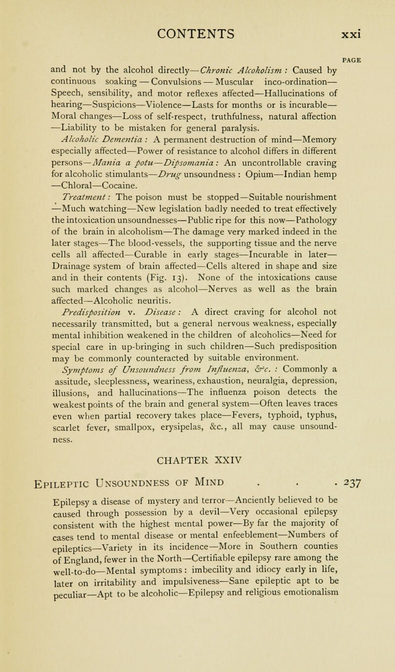 PAGE and not by the alcohol directly—Chronic Alcoholism : Caused by continuous soaking — Convulsions — Muscular inco-ordination— Speech, sensibility, and motor reflexes affected—Hallucinations of hearing—Suspicions—Violence—Lasts for months or is incurable— Moral changes—Loss of self-respect, truthfulness, natural affection —Liability to be mistaken for general paralysis. Alcoholic Dementia : A permanent destruction of mind—Memory especially affected—Power of resistance to alcohol differs in different persons—Mania a potu—Dipsomania: An uncontrollable craving for alcoholic stimulants—Drug unsoundness : Opium—Indian hemp —Chloral—Cocaine. Treatment: The poison must be stopped—Suitable nourishment —Much watching—New legislation badly needed to treat effectively the intoxication unsoundnesses—Public ripe for this now—Pathology of the brain in alcoholism—The damage very marked indeed in the later stages—The blood-vessels, the supporting tissue and the nerve cells all affected—Curable in early stages—Incurable in later— Drainage system of brain affected—Cells altered in shape and size and in their contents (Fig. 13). None of the intoxications cause such marked changes as alcohol—Nerves as well as the brain affected—Alcoholic neuritis. Predisposition v. Disease: A direct craving for alcohol not necessarily transmitted, but a general nervous weakness, especially mental inhibition weakened in the children of alcoholics—Need for special care in up-bringing in such children—Such predisposition may be commonly counteracted by suitable environment. Symptoms of Unsoundness from Influenza, &rc. : Commonly a assitude, sleeplessness, weariness, exhaustion, neuralgia, depression, illusions, and hallucinations—The influenza poison detects the weakest points of the brain and general system—Often leaves traces even when partial recovery takes place—Fevers, typhoid, typhus, scarlet fever, smallpox, erysipelas, &c, all may cause unsound- ness. CHAPTER XXIV Epileptic Unsoundness of Mind . . . 237 Epilepsy a disease of mystery and terror—Anciently believed to be caused through possession by a devil—Very occasional epilepsy consistent with the highest mental power—By far the majority of cases tend to mental disease or mental enfeeblement—Numbers of epileptics—Variety in its incidence—More in Southern counties of England, fewer in the North—Certifiable epilepsy rare among the well-to-do—Mental symptoms: imbecility and idiocy early in life, later on irritability and impulsiveness—Sane epileptic apt to be peculiar—Apt to be alcoholic—Epilepsy and religious emotionalism