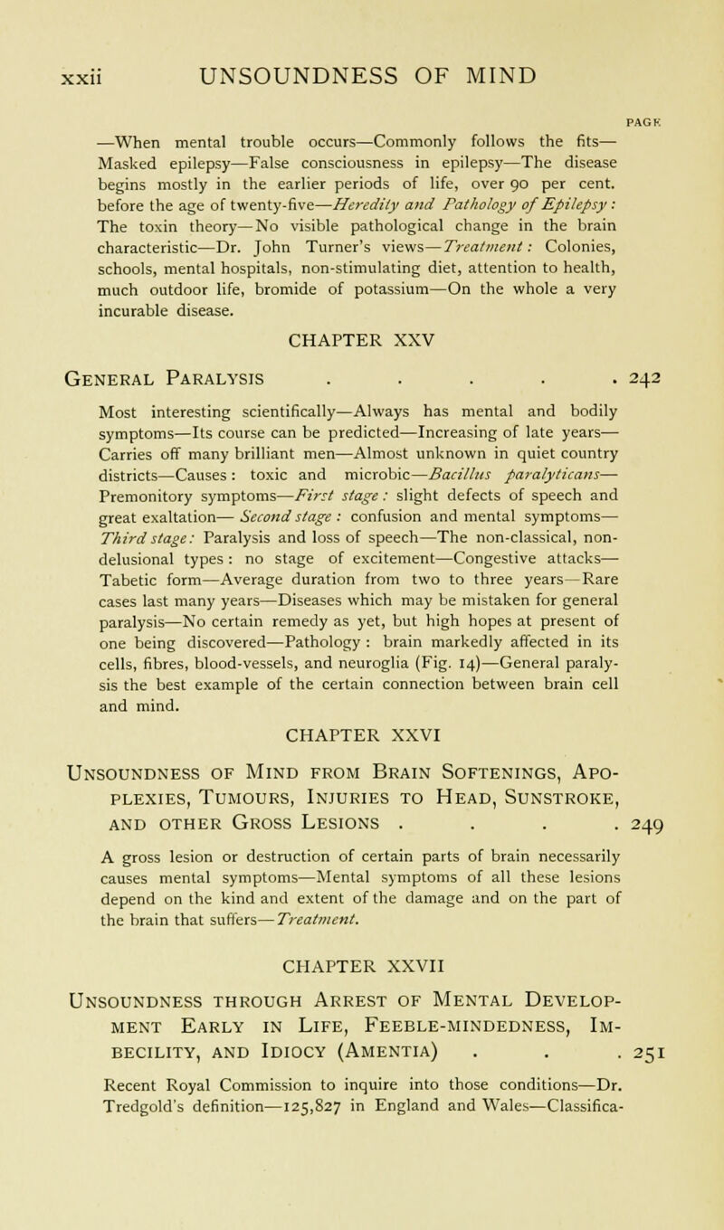 PAGK —When mental trouble occurs—Commonly follows the fits— Masked epilepsy—False consciousness in epilepsy—The disease begins mostly in the earlier periods of life, over 90 per cent, before the age of twenty-five—Heredity and Pathology of Epilepsy: The toxin theory—No visible pathological change in the brain characteristic—Dr. John Turner's views—Treatment: Colonies, schools, mental hospitals, non-stimulating diet, attention to health, much outdoor life, bromide of potassium—On the whole a very incurable disease. CHAPTER XXV General Paralysis ..... 242 Most interesting scientifically—Always has mental and bodily symptoms—Its course can be predicted—Increasing of late years— Carries off many brilliant men—Almost unknown in quiet country districts—Causes : toxic and microbic—Bacillus paralyticans— Premonitory symptoms—First stage: slight defects of speech and great exaltation— Second stage : confusion and mental symptoms— Third stage: Paralysis and loss of speech—The non-classical, non- delusional types : no stage of excitement—Congestive attacks— Tabetic form—Average duration from two to three years—Rare cases last many years—Diseases which may be mistaken for general paralysis—No certain remedy as yet, but high hopes at present of one being discovered—Pathology : brain markedly affected in its cells, fibres, blood-vessels, and neuroglia (Fig. 14)—General paraly- sis the best example of the certain connection between brain cell and mind. CHAPTER XXVI Unsoundness of Mind from Brain Softenings, Apo- plexies, Tumours, Injuries to Head, Sunstroke, and other Gross Lesions .... 249 A gross lesion or destruction of certain parts of brain necessarily causes mental symptoms—Mental symptoms of all these lesions depend on the kind and extent of the damage and on the part of the brain that suffers—Treatment. CHAPTER XXVII Unsoundness through Arrest of Mental Develop- ment Early in Life, Feeble-mindedness, Im- becility, and Idiocy (Amentia) . . 251 Recent Royal Commission to inquire into those conditions—Dr. Tredgold's definition—125,827 in England and Wales—Classifica-