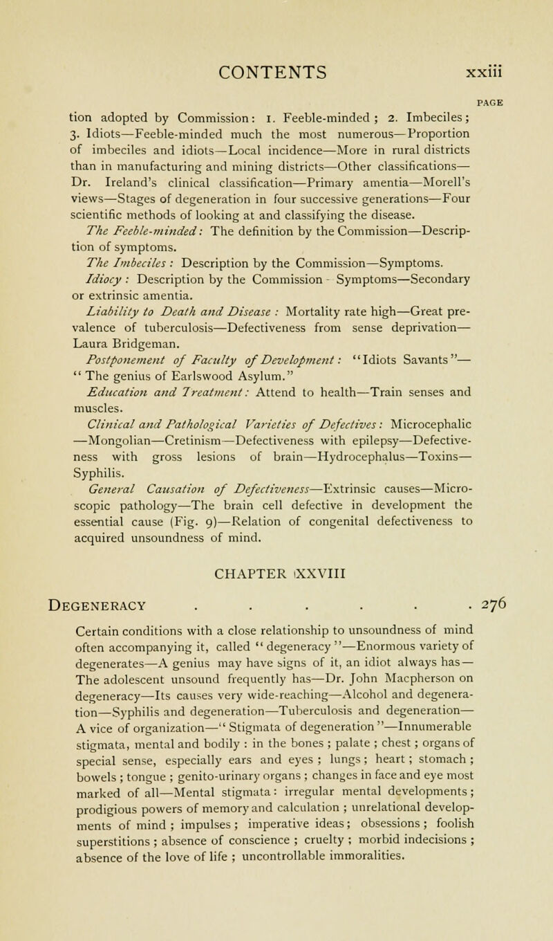 tion adopted by Commission: I. Feeble-minded; 2. Imbeciles; 3. Idiots—Feeble-minded much the most numerous—Proportion of imbeciles and idiots—Local incidence—More in rural districts than in manufacturing and mining districts—Other classifications— Dr. Ireland's clinical classification—Primary amentia—Morell's views—Stages of degeneration in four successive generations—Four scientific methods of looking at and classifying the disease. The Feeble-minded': The definition by the Commission—Descrip- tion of symptoms. The Imbeciles : Description by the Commission—Symptoms. Idiocy : Description by the Commission Symptoms—Secondary or extrinsic amentia. Liability to Death and Disease : Mortality rate high—Great pre- valence of tuberculosis—Defectiveness from sense deprivation— Laura Bridgeman. Postponement of Faculty of Development: Idiots Savants—  The genius of Earlswood Asylum. Education and Treatment: Attend to health—Train senses and muscles. Clinical and Pathological Varieties of Defectives: Microcephalic —Mongolian—Cretinism—Defectiveness with epilepsy—Defective- ness with gross lesions of brain—Hydrocephalus—Toxins— Syphilis. General Causation of Defectiveness—Extrinsic causes—Micro- scopic pathology—The brain cell defective in development the essential cause (Fig. 9)—Relation of congenital defectiveness to acquired unsoundness of mind. CHAPTER iXXVIII Degeneracy ...... 276 Certain conditions with a close relationship to unsoundness of mind often accompanying it, called  degeneracy —Enormous variety of degenerates—A genius may have signs of it, an idiot always has — The adolescent unsound frequently has—Dr. John Macpherson on degeneracy—Its causes very wide-reaching—Alcohol and degenera- tion—Syphilis and degeneration—Tuberculosis and degeneration— A vice of organization— Stigmata of degeneration —Innumerable stigmata, mental and bodily : in the bones ; palate ; chest; organs of special sense, especially ears and eyes ; lungs; heart; stomach ; bowels ; tongue ; genito-urinary organs ; changes in face and eye most marked of all—Mental stigmata: irregular mental developments ; prodigious powers of memory and calculation ; unrelational develop- ments of mind ; impulses ; imperative ideas; obsessions ; foolish superstitions ; absence of conscience ; cruelty ; morbid indecisions ; absence of the love of life ; uncontrollable immoralities.