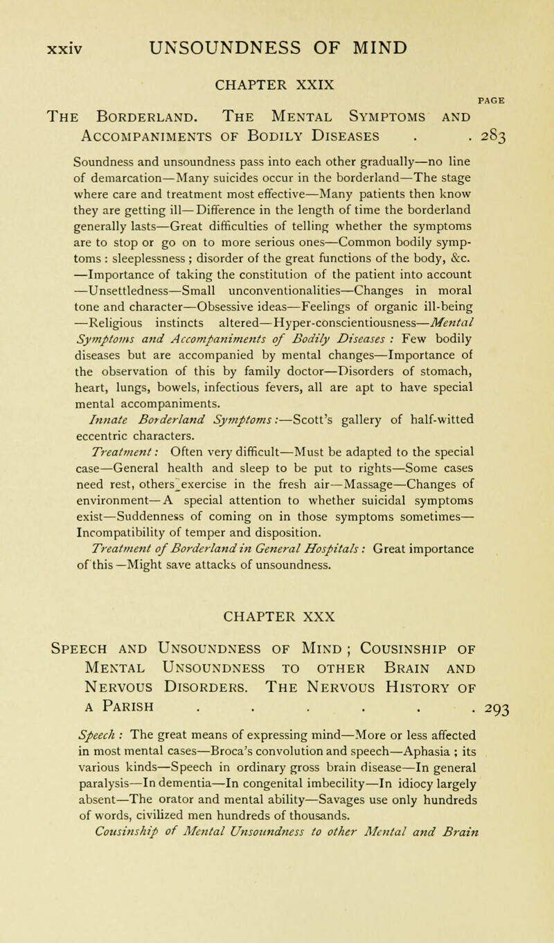 CHAPTER XXIX PAGE The Borderland. The Mental Symptoms and Accompaniments of Bodily Diseases . . 283 Soundness and unsoundness pass into each other gradually—no line of demarcation—Many suicides occur in the borderland—The stage where care and treatment most effective—Many patients then know they are getting ill—Difference in the length of time the borderland generally lasts—Great difficulties of telling whether the symptoms are to stop or go on to more serious ones—Common bodily symp- toms : sleeplessness ; disorder of the great functions of the body, &c. —Importance of taking the constitution of the patient into account —Unsettledness—Small unconventionalities—Changes in moral tone and character—Obsessive ideas—Feelings of organic ill-being —Religious instincts altered—Hyper-conscientiousness—Mental Symptoms and Accompaniments of Bodily Diseases : Few bodily diseases but are accompanied by mental changes—Importance of the observation of this by family doctor—Disorders of stomach, heart, lungs, bowels, infectious fevers, all are apt to have special mental accompaniments. Innate Borderland Symptoms:—Scott's gallery of half-witted eccentric characters. Treatment: Often very difficult—Must be adapted to the special case—General health and sleep to be put to rights—Some cases need rest, others_exercise in the fresh air—Massage—Changes of environment—A special attention to whether suicidal symptoms exist—Suddenness of coming on in those symptoms sometimes— Incompatibility of temper and disposition. Treatment of Borderland in General Hospitals: Great importance of this—Might save attacks of unsoundness. CHAPTER XXX Speech and Unsoundness of Mind ; Cousinship of Mental Unsoundness to other Brain and Nervous Disorders. The Nervous History of a Parish ...... 293 Speech : The great means of expressing mind—More or less affected in most mental cases—Broca's convolution and speech—Aphasia ; its various kinds—Speech in ordinary gross brain disease—In general paralysis—In dementia—In congenital imbecility—In idiocy largely absent—The orator and mental ability—Savages use only hundreds of words, civilized men hundreds of thousands. Cousinship of Mental Unsoundness to other Mental and Braiti
