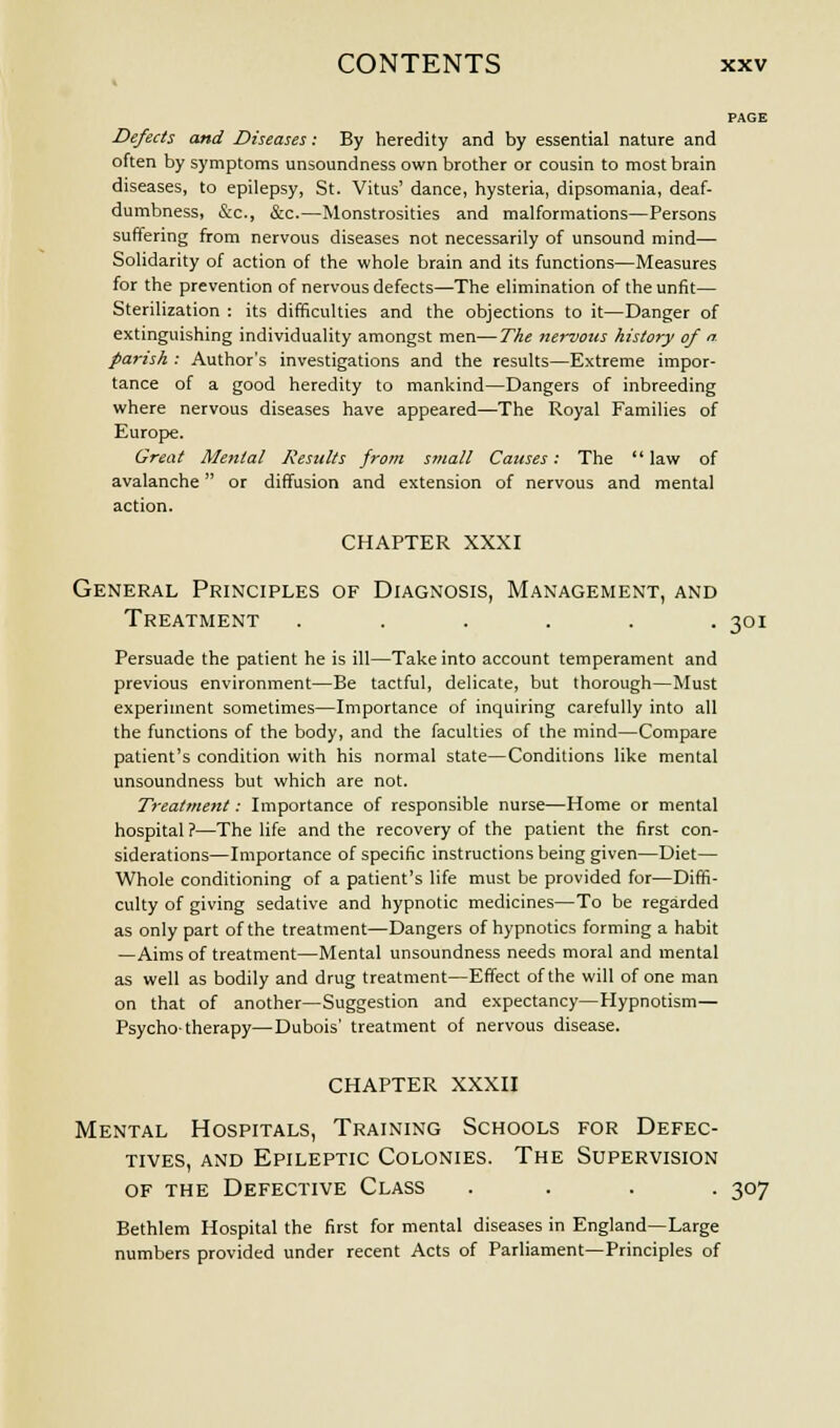 PAGE Defects and Diseases: By heredity and by essential nature and often by symptoms unsoundness own brother or cousin to most brain diseases, to epilepsy, St. Vitus' dance, hysteria, dipsomania, deaf- dumbness, &c, &c.—Monstrosities and malformations—Persons suffering from nervous diseases not necessarily of unsound mind— Solidarity of action of the whole brain and its functions—Measures for the prevention of nervous defects—The elimination of the unfit— Sterilization : its difficulties and the objections to it—Danger of extinguishing individuality amongst men—The nervous history of n. parish : Author's investigations and the results—Extreme impor- tance of a good heredity to mankind—Dangers of inbreeding where nervous diseases have appeared—The Royal Families of Europe. Great Mental Results from small Causes: The law of avalanche or diffusion and extension of nervous and mental action. CHAPTER XXXI General Principles of Diagnosis, Management, and Treatment ...... 301 Persuade the patient he is ill—Take into account temperament and previous environment—Be tactful, delicate, but thorough—Must experiment sometimes—Importance of inquiring carefully into all the functions of the body, and the faculties of the mind—Compare patient's condition with his normal state—Conditions like mental unsoundness but which are not. Treatment: Importance of responsible nurse—Home or mental hospital ?—The life and the recovery of the patient the first con- siderations—Importance of specific instructions being given—Diet— Whole conditioning of a patient's life must be provided for—Diffi- culty of giving sedative and hypnotic medicines—To be regarded as only part of the treatment—Dangers of hypnotics forming a habit —Aims of treatment—Mental unsoundness needs moral and mental as well as bodily and drug treatment—Effect of the will of one man on that of another—Suggestion and expectancy—Hypnotism— Psycho-therapy—Dubois' treatment of nervous disease. CHAPTER XXXII Mental Hospitals, Training Schools for Defec- tives, and Epileptic Colonies. The Supervision of the Defective Class .... 307 Bethlem Hospital the first for mental diseases in England—Large numbers provided under recent Acts of Parliament—Principles of