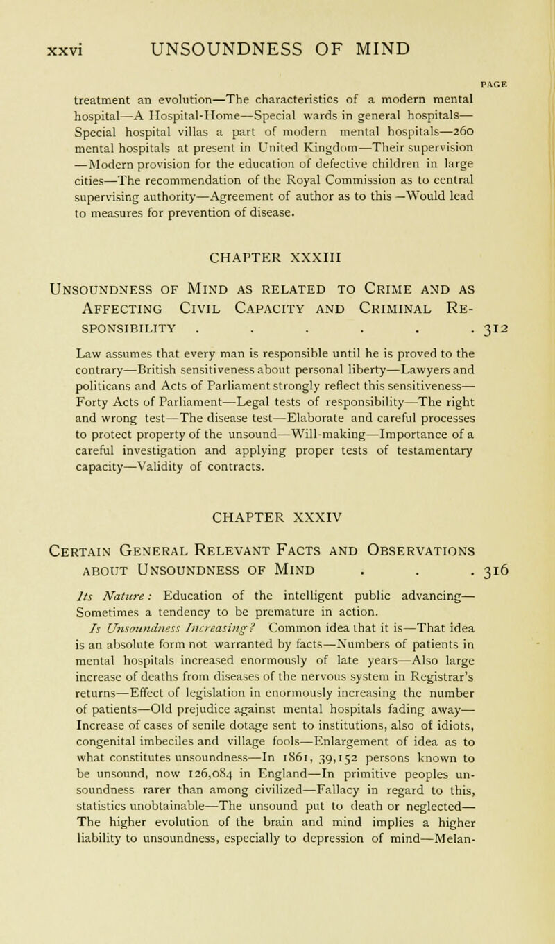 PAGE treatment an evolution—The characteristics of a modern mental hospital—A Hospital-Home—Special wards in general hospitals— Special hospital villas a part of modern mental hospitals—260 mental hospitals at present in United Kingdom—Their supervision —Modern provision for the education of defective children in large cities—The recommendation of the Royal Commission as to central supervising authority—Agreement of author as to this —Would lead to measures for prevention of disease. CHAPTER XXXIII Unsoundness of Mind as related to Crime and as Affecting Civil Capacity and Criminal Re- sponsibility . . . . . . 315 Law assumes that every man is responsible until he is proved to the contrary—British sensitiveness about personal liberty—Lawyers and politicans and Acts of Parliament strongly reflect this sensitiveness— Forty Acts of Parliament—Legal tests of responsibility—The right and wrong test—The disease test—Elaborate and careful processes to protect property of the unsound—Will-making—Importance of a careful investigation and applying proper tests of testamentary capacity—Validity of contracts. CHAPTER XXXIV Certain General Relevant Facts and Observations about Unsoundness of Mind . . . 316 Its Mature: Education of the intelligent public advancing— Sometimes a tendency to be premature in action. Is Unsoundness Increasing? Common idea that it is—That idea is an absolute form not warranted by facts—Numbers of patients in mental hospitals increased enormously of late years—Also large increase of deaths from diseases of the nervous system in Registrar's returns—Effect of legislation in enormously increasing the number of patients—Old prejudice against mental hospitals fading away— Increase of cases of senile dotage sent to institutions, also of idiots, congenital imbeciles and village fools—Enlargement of idea as to what constitutes unsoundness—In 1S61, 39,152 persons known to be unsound, now 126,084 in England—In primitive peoples un- soundness rarer than among civilized—Fallacy in regard to this, statistics unobtainable—The unsound put to death or neglected—■ The higher evolution of the brain and mind implies a higher liability to unsoundness, especially to depression of mind—Melan-