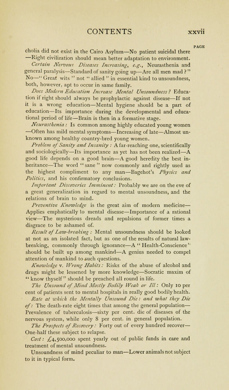 PAGE cholia did not exist in the Cairo Asylum—-No patient suicidal there —Right civilization should mean better adaptation to environment. Certain Nervous Diseases Increasing, e.g., Neurasthenia and general paralysis—Standard of sanity going up—Are all men mad ? No— Great! wits not allied in essential kind to unsoundness, both, however, apt to occur in same family. Does Modern Education Increase Mental Unsoundness ? Educa- tion if right should always be prophylactic against disease—If not it is a wrong education—Mental hygiene should be a part of education—Its importance during the developmental and educa- tional period of life—Brain is then in a formative stage. Neurasthenia : Is common among highly educated young women —Often has mild mental symptoms—Increasing of late—Almost un- known among healthy country-bred young women. Problem of Sanity and Insanity : A far-reaching one, scientifically and sociologically—Its importance as yet has not been realized—A good life depends on a good brain—A good heredity the best in- heritance—The word sane now commonly and rightly used as the highest compliment to any man—Bagehot's Physics and Politics, and his confirmatory conclusions. Important Discoveries Imminent: Probably we are on the eve of a great generalization in regard to mental unsoundness, and the relations of brain to mind. Preventive Knowledge is the great aim of modern medicine— Applies emphatically to mental disease—Importance of a rational view—The mysterious dreads and repulsions of former times a disgrace to be ashamed of. Result of Law-breaking : Mental unsoundness should be looked at not as an isolated fact, but as one of the results of natural law- breaking, commonly through ignorance—A Health-Conscience should be built up among mankind—A genius needed to compel attention of mankind to such questions. Knowledge v. Wrong Habits: Risks of the abuse of alcohol and drugs might be lessened by more knowledge—Socratic maxim of know thyself should be preached all round in life. The Unsound of Mind Mostly Bodily Weak or III: Only 10 per cent of patients sent to mental hospitals in really good bodily health. Rate at which the Mentally Unsound Die: and what they Die of: The death-rate eight times that among the general population— Prevalence of tuberculosis—sixty per cent, die of diseases of the nervous system, while only 8 per cent, in general population. The Prospects of Recovery: Forty out of every hundred recover— One-half these subject to relapse. Cost: ,£4,500,000 spent yearly out of public funds in care and treatment of mental unsoundness. Unsoundness of mind peculiar to man—Lower animals not subject to it in typical form.