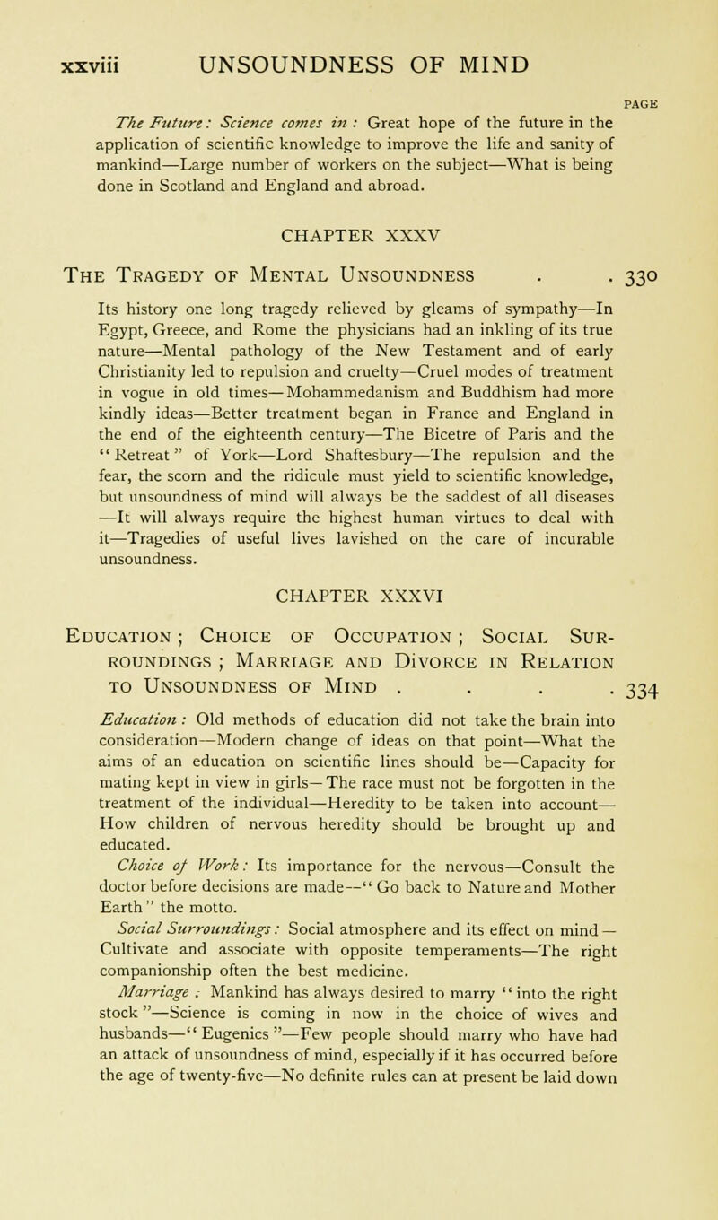 PAGE The Future: Science comes in : Great hope of the future in the application of scientific knowledge to improve the life and sanity of mankind—Large number of workers on the subject—What is being done in Scotland and England and abroad. CHAPTER XXXV The Tragedy of Mental Unsoundness . . 330 Its history one long tragedy relieved by gleams of sympathy—In Egypt, Greece, and Rome the physicians had an inkling of its true nature—Mental pathology of the New Testament and of early Christianity led to repulsion and cruelty—Cruel modes of treatment in vogue in old times—Mohammedanism and Buddhism had more kindly ideas—Better treatment began in France and England in the end of the eighteenth century—The Bicetre of Paris and the Retreat of York—Lord Shaftesbury—The repulsion and the fear, the scorn and the ridicule must yield to scientific knowledge, but unsoundness of mind will always be the saddest of all diseases —It will always require the highest human virtues to deal with it—Tragedies of useful lives lavished on the care of incurable unsoundness. chapter xxxvi Education ; Choice of Occupation ; Social Sur- roundings ; Marriage and Divorce in Relation to Unsoundness of Mind .... 334 Education : Old methods of education did not take the brain into consideration—Modern change of ideas on that point—What the aims of an education on scientific lines should be—Capacity for mating kept in view in girls— The race must not be forgotten in the treatment of the individual—Heredity to be taken into account— How children of nervous heredity should be brought up and educated. Choice of Work: Its importance for the nervous—Consult the doctor before decisions are made— Go back to Nature and Mother Earth the motto. Social Surroundings: Social atmosphere and its effect on mind — Cultivate and associate with opposite temperaments—The right companionship often the best medicine. Marriage . Mankind has always desired to marry into the right stock —Science is coming in now in the choice of wives and husbands—Eugenics—Few people should marry who have had an attack of unsoundness of mind, especially if it has occurred before the age of twenty-five—No definite rules can at present be laid down