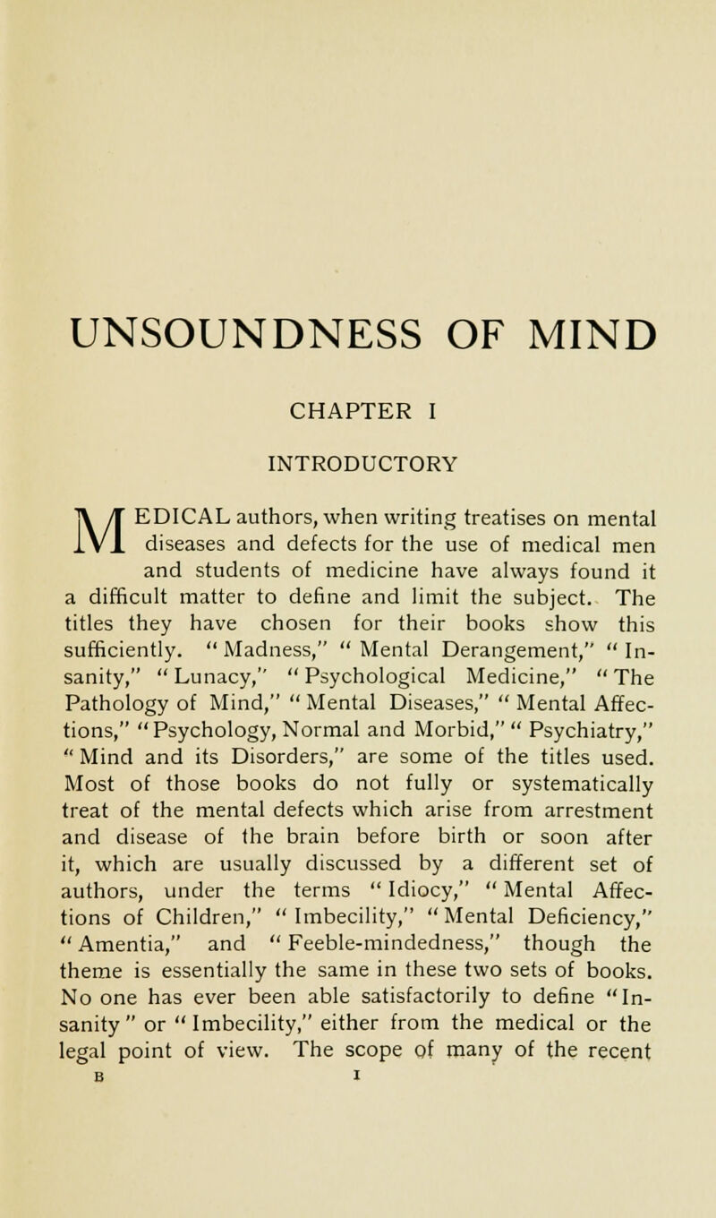 CHAPTER I INTRODUCTORY MEDICAL authors, when writing treatises on mental diseases and defects for the use of medical men and students of medicine have always found it a difficult matter to define and limit the subject. The titles they have chosen for their books show this sufficiently.  Madness,  Mental Derangement,  In- sanity,  Lunacy,  Psychological Medicine,  The Pathology of Mind,  Mental Diseases,  Mental Affec- tions, Psychology, Normal and Morbid, Psychiatry,  Mind and its Disorders, are some of the titles used. Most of those books do not fully or systematically treat of the mental defects which arise from arrestment and disease of the brain before birth or soon after it, which are usually discussed by a different set of authors, under the terms  Idiocy,  Mental Affec- tions of Children, Imbecility, Mental Deficiency,  Amentia, and  Feeble-mindedness, though the theme is essentially the same in these two sets of books. No one has ever been able satisfactorily to define In- sanity or Imbecility, either from the medical or the legal point of view. The scope of many of the recent