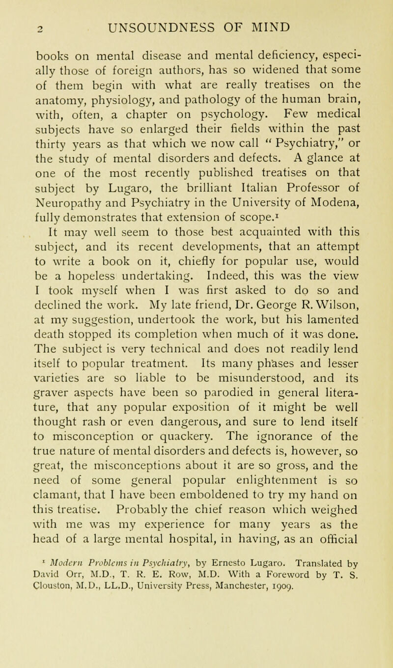 books on mental disease and mental deficiency, especi- ally those of foreign authors, has so widened that some of them begin with what are really treatises on the anatomy, physiology, and pathology of the human brain, with, often, a chapter on psychology. Few medical subjects have so enlarged their fields within the past thirty years as that which we now call  Psychiatry, or the study of mental disorders and defects. A glance at one of the most recently published treatises on that subject by Lugaro, the brilliant Italian Professor of Neuropathy and Psychiatry in the University of Modena, fully demonstrates that extension of scope.1 It may well seem to those best acquainted with this subject, and its recent developments, that an attempt to write a book on it, chiefly for popular use, would be a hopeless undertaking. Indeed, this was the view I took myself when I was first asked to do so and declined the work. My late friend, Dr. George R.Wilson, at my suggestion, undertook the work, but his lamented death stopped its completion when much of it was done. The subject is very technical and does not readily lend itself to popular treatment. Its many phases and lesser varieties are so liable to be misunderstood, and its graver aspects have been so parodied in general litera- ture, that any popular exposition of it might be well thought rash or even dangerous, and sure to lend itself to misconception or quackery. The ignorance of the true nature of mental disorders and defects is, however, so great, the misconceptions about it are so gross, and the need of some general popular enlightenment is so clamant, that I have been emboldened to try my hand on this treatise. Probably the chief reason which weighed with me was my experience for many years as the head of a large mental hospital, in having, as an official 1 Modern Problems in Psychiatry, by Ernesto Lugaro. Translated by David Orr, M.D., T. R. E. Row, M.D. With a Foreword by T. S. Clouston, M.D., LL.D., University Press, Manchester, 1909.