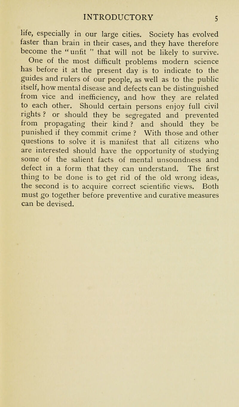 life, especially in our large cities. Society has evolved faster than brain in their cases, and they have therefore become the unfit that will not be likely to survive. One of the most difficult problems modern science has before it at the present day is to indicate to the guides and rulers of our people, as well as to the public itself, how mental disease and defects can be distinguished from vice and inefficiency, and how they are related to each other. Should certain persons enjoy full civil rights ? or should they be segregated and prevented from propagating their kind ? and should they be punished if they commit crime ? With those and other questions to solve it is manifest that all citizens who are interested should have the opportunity of studying some of the salient facts of mental unsoundness and defect in a form that they can understand. The first thing to be done is to get rid of the old wrong ideas, the second is to acquire correct scientific views. Both must go together before preventive and curative measures can be devised.