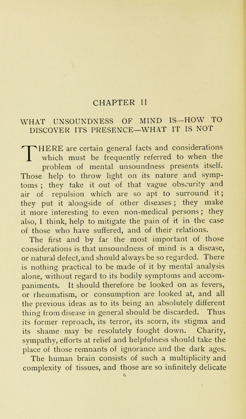 CHAPTER II WHAT UNSOUNDNESS OF MIND IS—HOW TO DISCOVER ITS PRESENCE—WHAT IT IS NOT THERE are certain general facts and considerations which must be frequently referred to when the problem of mental unsoundness presents itself. Those help to throw light on its nature and symp- toms ; they take it out of that vague obscurity and air of repulsion which are so apt to surround it; they put it alongside of other diseases ; they make it more interesting to even non-medical persons ; they also, I think, help to mitigate the pain of it in the case of those who have suffered, and of their relations. The first and by far the most important of those considerations is that unsoundness of mind is a disease, or natural defect, and should always be so regarded. There is nothing practical to be made of it by mental analysis alone, without regard to its bodily symptoms and accom- paniments. It should therefore be looked on as fevers, or rheumatism, or consumption are looked at, and all the previous ideas as to its being an absolutely different thing from disease in general should be discarded. Thus its former reproach, its terror, its scorn, its stigma and its shame may be resolutely fought down. Charity, sympathy, efforts at relief and helpfulness should take the place of those remnants of ignorance and the dark ages. The human brain consists of such a multiplicity and complexity of tissues, and those are so infinitely delicate