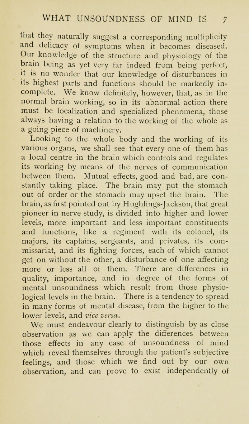 that they naturally suggest a corresponding multiplicity and delicacy of symptoms when it becomes diseased. Our knowledge of the structure and physiology of the brain being as yet very far indeed from being perfect, it is no wonder that our knowledge of disturbances in its highest parts and functions should be markedly in- complete. We know definitely, however, that, as in the normal brain working, so in its abnormal action there must be localization and specialized phenomena, those always having a relation to the working of the whole as a going piece of machinery. Looking to the whole body and the working of its various organs, we shall see that every one of them has a local centre in the brain which controls and regulates its working by means of the nerves of communication between them. Mutual effects, good and bad, are con- stantly taking place. The brain may put the stomach out of order or the stomach may upset the brain. The brain, as first pointed out by Hughlings-Jackson, that great pioneer in nerve study, is divided into higher and lower levels, more important and less important constituents and functions, like a regiment with its colonel, its majors, its captains, sergeants, and privates, its com- missariat, and its fighting forces, each of which cannot get on without the other, a disturbance of one affecting more or less all of them. There are differences in quality, importance, and in degree of the forms of mental unsoundness which result from those physio- logical levels in the brain. There is a tendency to spread in many forms of mental disease, from the higher to the lower levels, and vice versa. We must endeavour clearly to distinguish by as close observation as we can apply the differences between those effects in any case of unsoundness of mind which reveal themselves through the patient's subjective feelings, and those which we find out by our own observation, and can prove to exist independently of