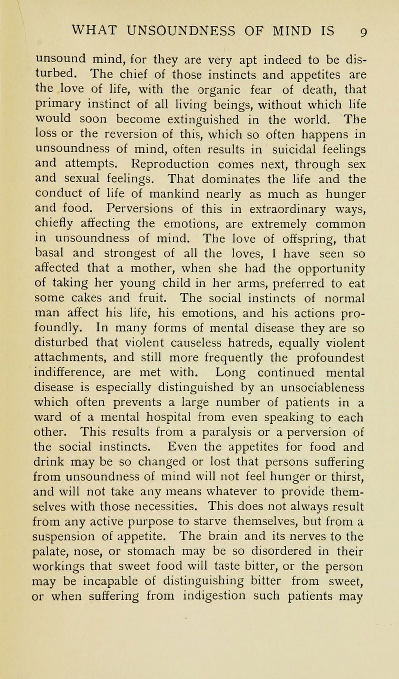 unsound mind, for they are very apt indeed to be dis- turbed. The chief of those instincts and appetites are the love of life, with the organic fear of death, that primary instinct of all living beings, without which life would soon become extinguished in the world. The loss or the reversion of this, which so often happens in unsoundness of mind, often results in suicidal feelings and attempts. Reproduction comes next, through sex and sexual feelings. That dominates the life and the conduct of life of mankind nearly as much as hunger and food. Perversions of this in extraordinary ways, chiefly affecting the emotions, are extremely common in unsoundness of mind. The love of offspring, that basal and strongest of all the loves, I have seen so affected that a mother, when she had the opportunity of taking her young child in her arms, preferred to eat some cakes and fruit. The social instincts of normal man affect his life, his emotions, and his actions pro- foundly. In many forms of mental disease they are so disturbed that violent causeless hatreds, equally violent attachments, and still more frequently the profoundest indifference, are met with. Long continued mental disease is especially distinguished by an unsociableness which often prevents a large number of patients in a ward of a mental hospital from even speaking to each other. This results from a paralysis or a perversion of the social instincts. Even the appetites for food and drink may be so changed or lost that persons suffering from unsoundness of mind will not feel hunger or thirst, and will not take any means whatever to provide them- selves with those necessities. This does not always result from any active purpose to starve themselves, but from a suspension of appetite. The brain and its nerves to the palate, nose, or stomach may be so disordered in their workings that sweet food will taste bitter, or the person may be incapable of distinguishing bitter from sweet, or when suffering from indigestion such patients may