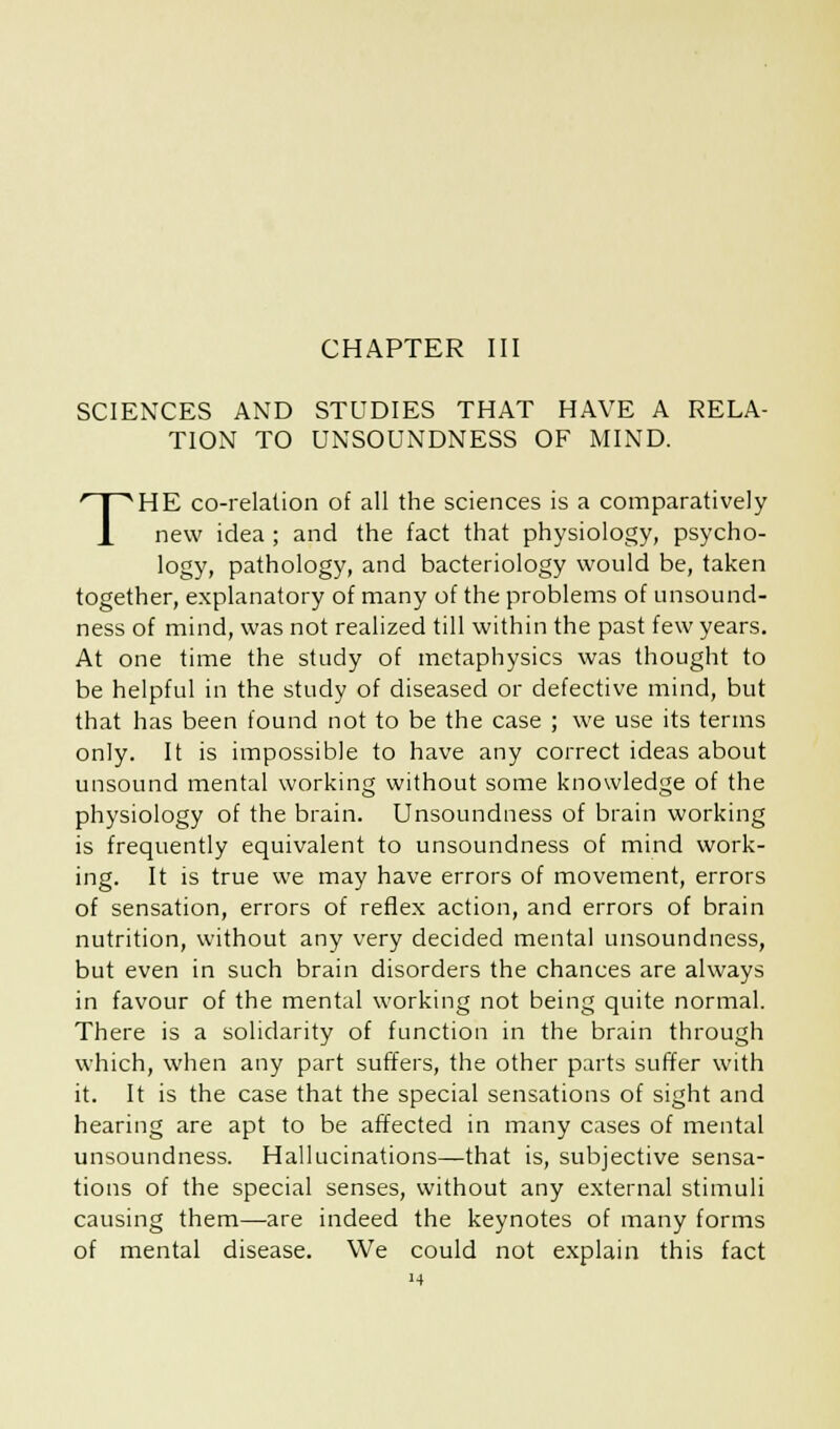 SCIENCES AND STUDIES THAT HAVE A RELA- TION TO UNSOUNDNESS OF MIND. THE co-relation of all the sciences is a comparatively new idea ; and the fact that physiology, psycho- logy, pathology, and bacteriology would be, taken together, explanatory of many of the problems of unsound- ness of mind, was not realized till within the past few years. At one time the study of metaphysics was thought to be helpful in the study of diseased or defective mind, but that has been found not to be the case ; we use its terms only. It is impossible to have any correct ideas about unsound mental working without some knowledge of the physiology of the brain. Unsoundness of brain working is frequently equivalent to unsoundness of mind work- ing. It is true we may have errors of movement, errors of sensation, errors of reflex action, and errors of brain nutrition, without any very decided mental unsoundness, but even in such brain disorders the chances are always in favour of the mental working not being quite normal. There is a solidarity of function in the brain through which, when any part suffers, the other parts suffer with it. It is the case that the special sensations of sight and hearing are apt to be affected in many cases of mental unsoundness. Hallucinations—that is, subjective sensa- tions of the special senses, without any external stimuli causing them—are indeed the keynotes of many forms of mental disease. We could not explain this fact