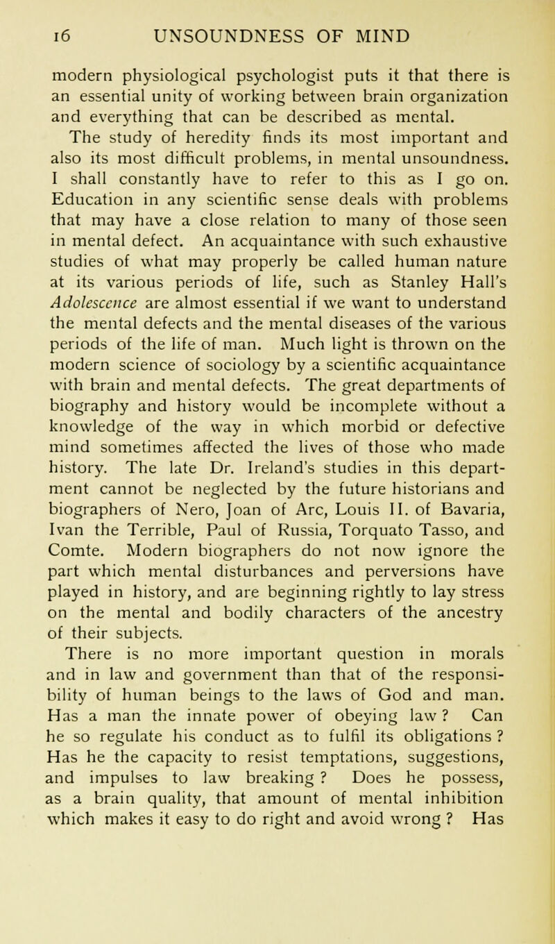 modern physiological psychologist puts it that there is an essential unity of working between brain organization and everything that can be described as mental. The study of heredity finds its most important and also its most difficult problems, in mental unsoundness. I shall constantly have to refer to this as I go on. Education in any scientific sense deals with problems that may have a close relation to many of those seen in mental defect. An acquaintance with such exhaustive studies of what may properly be called human nature at its various periods of life, such as Stanley Hall's Adolescence are almost essential if we want to understand the mental defects and the mental diseases of the various periods of the life of man. Much light is thrown on the modern science of sociology by a scientific acquaintance with brain and mental defects. The great departments of biography and history would be incomplete without a knowledge of the way in which morbid or defective mind sometimes affected the lives of those who made history. The late Dr. Ireland's studies in this depart- ment cannot be neglected by the future historians and biographers of Nero, Joan of Arc, Louis II. of Bavaria, Ivan the Terrible, Paul of Russia, Torquato Tasso, and Comte. Modern biographers do not now ignore the part which mental disturbances and perversions have played in history, and are beginning rightly to lay stress on the mental and bodily characters of the ancestry of their subjects. There is no more important question in morals and in law and government than that of the responsi- bility of human beings to the laws of God and man. Has a man the innate power of obeying law ? Can he so regulate his conduct as to fulfil its obligations ? Has he the capacity to resist temptations, suggestions, and impulses to law breaking ? Does he possess, as a brain quality, that amount of mental inhibition which makes it easy to do right and avoid wrong ? Has