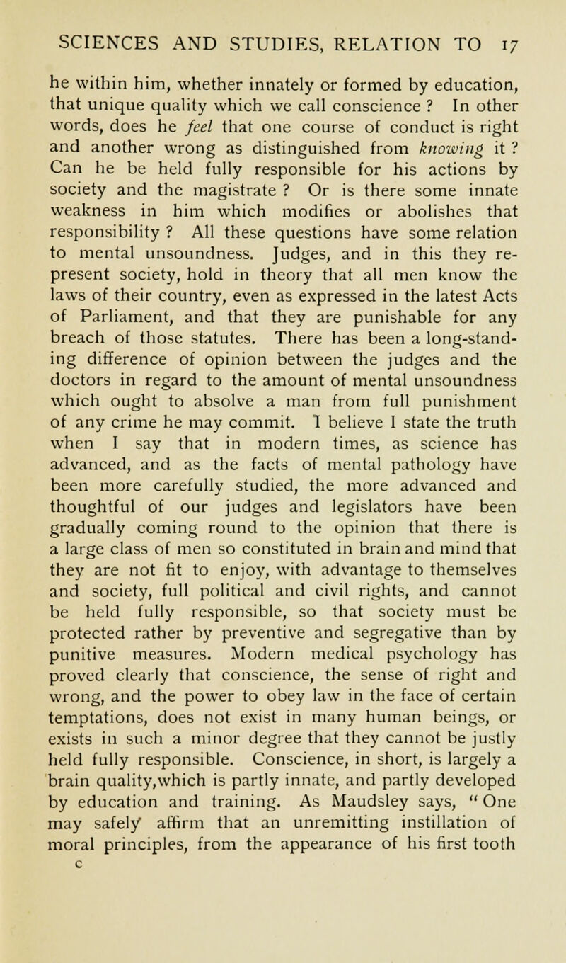 he within him, whether innately or formed by education, that unique quality which we call conscience ? In other words, does he feel that one course of conduct is right and another wrong as distinguished from knowing it ? Can he be held fully responsible for his actions by society and the magistrate ? Or is there some innate weakness in him which modifies or abolishes that responsibility ? All these questions have some relation to mental unsoundness. Judges, and in this they re- present society, hold in theory that all men know the laws of their country, even as expressed in the latest Acts of Parliament, and that they are punishable for any breach of those statutes. There has been a long-stand- ing difference of opinion between the judges and the doctors in regard to the amount of mental unsoundness which ought to absolve a man from full punishment of any crime he may commit. 1 believe I state the truth when I say that in modern times, as science has advanced, and as the facts of mental pathology have been more carefully studied, the more advanced and thoughtful of our judges and legislators have been gradually coming round to the opinion that there is a large class of men so constituted in brain and mind that they are not fit to enjoy, with advantage to themselves and society, full political and civil rights, and cannot be held fully responsible, so that society must be protected rather by preventive and segregative than by punitive measures. Modern medical psychology has proved clearly that conscience, the sense of right and wrong, and the power to obey law in the face of certain temptations, does not exist in many human beings, or exists in such a minor degree that they cannot be justly held fully responsible. Conscience, in short, is largely a brain quality,which is partly innate, and partly developed by education and training. As Maudsley says,  One may safely affirm that an unremitting instillation of moral principles, from the appearance of his first tooth