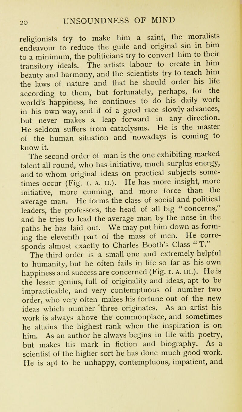 religionists try to make him a saint, the moralists endeavour to reduce the guile and original sin in him to a minimum, the politicians try to convert him to their transitory ideals. The artists labour to create in him beauty and harmony, and the scientists try to teach him the laws of nature and that he should order his life according to them, but fortunately, perhaps, for the world's happiness, he continues to do his daily work in his own way, and if of a good race slowly advances, but never makes a leap forward in any direction. He seldom suffers from cataclysms. He is the master of the human situation and nowadays is coming to know it. The second order of man is the one exhibiting marked talent all round, who has initiative, much surplus energy, and to whom original ideas on practical subjects some- times occur (Fig. I. A. II.). He has more insight, more initiative, more cunning, and more force than the average man. He forms the class of social and political leaders, the professors, the head of all big  concerns, and he tries to lead the average man by the nose in the paths he has laid out. We may put him down as form- ing the eleventh part of the mass of men. He corre- sponds almost exactly to Charles Booth's Class  T. The third order is a small one and extremely helpful to humanity, but he often fails in life so far as his own happiness and success are concerned (Fig. i. A. III.). He is the lesser genius, full of originality and ideas, apt to be impracticable, and very contemptuous of number two order, who very often makes his fortune out of the new ideas which number 'three originates. As an artist his work is always above the commonplace, and sometimes he attains the highest rank when the inspiration is on him. As an author he always begins in life with poetry, but makes his mark in fiction and biography. As a scientist of the higher sort he has done much good work. He is apt to be unhappy, contemptuous, impatient, and