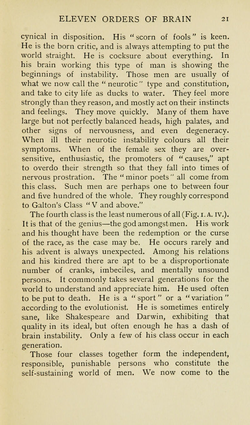 cynical in disposition. His scorn of fools is keen. He is the born critic, and is always attempting to put the world straight. He is cocksure about everything. In his brain working this type of man is showing the beginnings of instability. Those men are usually of what we now call the neurotic type and constitution, and take to city life as ducks to water. They feel more strongly than they reason, and mostly act on their instincts and feelings. They move quickly. Many of them have large but not perfectly balanced heads, high palates, and other signs of nervousness, and even degeneracy. When ill their neurotic instability colours all their symptoms. When of the female sex they are over- sensitive, enthusiastic, the promoters of causes, apt to overdo their strength so that they fall into times of nervous prostration. The minor poets all come from this class. Such men are perhaps one to between four and five hundred of the whole. They roughly correspond to Galton's Class V and above. The fourth class is the least numerous of all (Fig. 1. A. IV.). It is that of the genius—the god amongst men. His work and his thought have been the redemption or the curse of the race, as the case may be. He occurs rarely and his advent is always unexpected. Among his relations and his kindred there are apt to be a disproportionate number of cranks, imbeciles, and mentally unsound persons. It commonly takes several generations for the world to understand and appreciate him. He used often to be put to death. He is a sport or a variation according to the evolutionist. He is sometimes entirely sane, like Shakespeare and Darwin, exhibiting that quality in its ideal, but often enough he has a dash of brain instability. Only a few of his class occur in each generation. Those four classes together form the independent, responsible, punishable persons who constitute the self-sustaining world of men. We now come to the