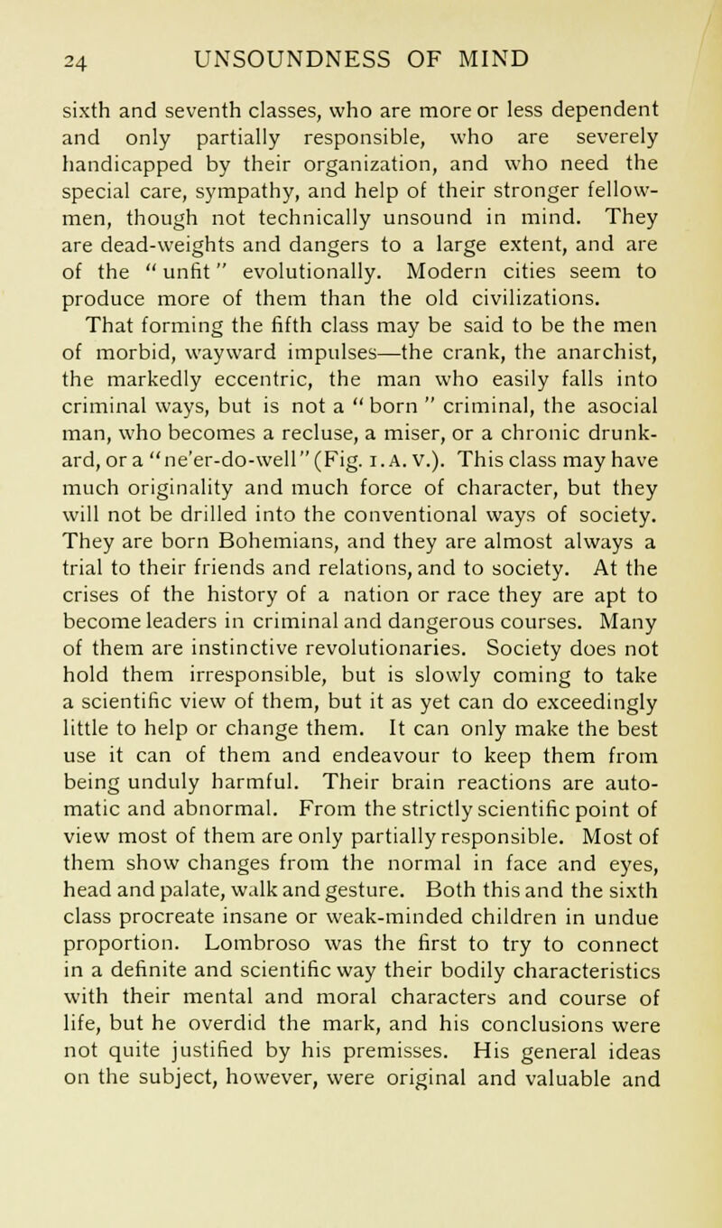 sixth and seventh classes, who are more or less dependent and only partially responsible, who are severely handicapped by their organization, and who need the special care, sympathy, and help of their stronger fellow- men, though not technically unsound in mind. They are dead-weights and dangers to a large extent, and are of the unfit evolutionally. Modern cities seem to produce more of them than the old civilizations. That forming the fifth class may be said to be the men of morbid, wayward impulses—the crank, the anarchist, the markedly eccentric, the man who easily falls into criminal ways, but is not a born criminal, the asocial man, who becomes a recluse, a miser, or a chronic drunk- ard, or a ne'er-do-well (Fig. i.A. v.). This class may have much originality and much force of character, but they will not be drilled into the conventional ways of society. They are born Bohemians, and they are almost always a trial to their friends and relations, and to society. At the crises of the history of a nation or race they are apt to become leaders in criminal and dangerous courses. Many of them are instinctive revolutionaries. Society does not hold them irresponsible, but is slowly coming to take a scientific view of them, but it as yet can do exceedingly little to help or change them. It can only make the best use it can of them and endeavour to keep them from being unduly harmful. Their brain reactions are auto- matic and abnormal. From the strictly scientific point of view most of them are only partially responsible. Most of them show changes from the normal in face and eyes, head and palate, walk and gesture. Both this and the sixth class procreate insane or weak-minded children in undue proportion. Lombroso was the first to try to connect in a definite and scientific way their bodily characteristics with their mental and moral characters and course of life, but he overdid the mark, and his conclusions were not quite justified by his premisses. His general ideas on the subject, however, were original and valuable and