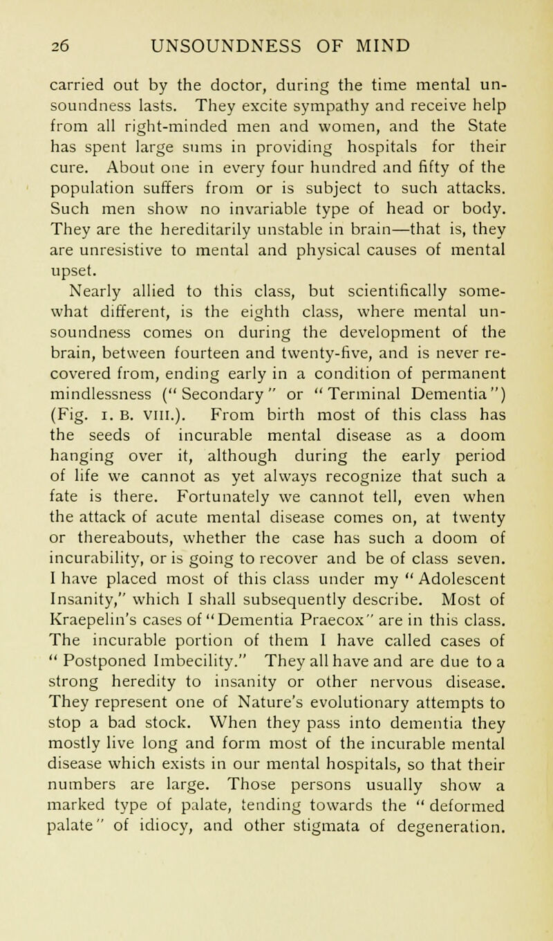 carried out by the doctor, during the time mental un- soundness lasts. They excite sympathy and receive help from all right-minded men and women, and the State has spent large sums in providing hospitals for their cure. About one in every four hundred and fifty of the population suffers from or is subject to such attacks. Such men show no invariable type of head or body. They are the hereditarily unstable in brain—that is, they are unresistive to mental and physical causes of mental upset. Nearly allied to this class, but scientifically some- what different, is the eighth class, where mental un- soundness comes on during the development of the brain, between fourteen and twenty-five, and is never re- covered from, ending early in a condition of permanent mindlessness (Secondary or Terminal Dementia) (Fig. i. B. viii.). From birth most of this class has the seeds of incurable mental disease as a doom hanging over it, although during the early period of life we cannot as yet always recognize that such a fate is there. Fortunately we cannot tell, even when the attack of acute mental disease comes on, at twenty or thereabouts, whether the case has such a doom of incurability, oris going to recover and be of class seven. I have placed most of this class under my Adolescent Insanity, which I shall subsequently describe. Most of Kraepelin's cases of Dementia Praecox are in this class. The incurable portion of them I have called cases of Postponed Imbecility. They all have and are due to a strong heredity to insanity or other nervous disease. They represent one of Nature's evolutionary attempts to stop a bad stock. When they pass into dementia they mostly live long and form most of the incurable mental disease which exists in our mental hospitals, so that their numbers are large. Those persons usually show a marked type of palate, tending towards the deformed palate of idiocy, and other stigmata of degeneration.