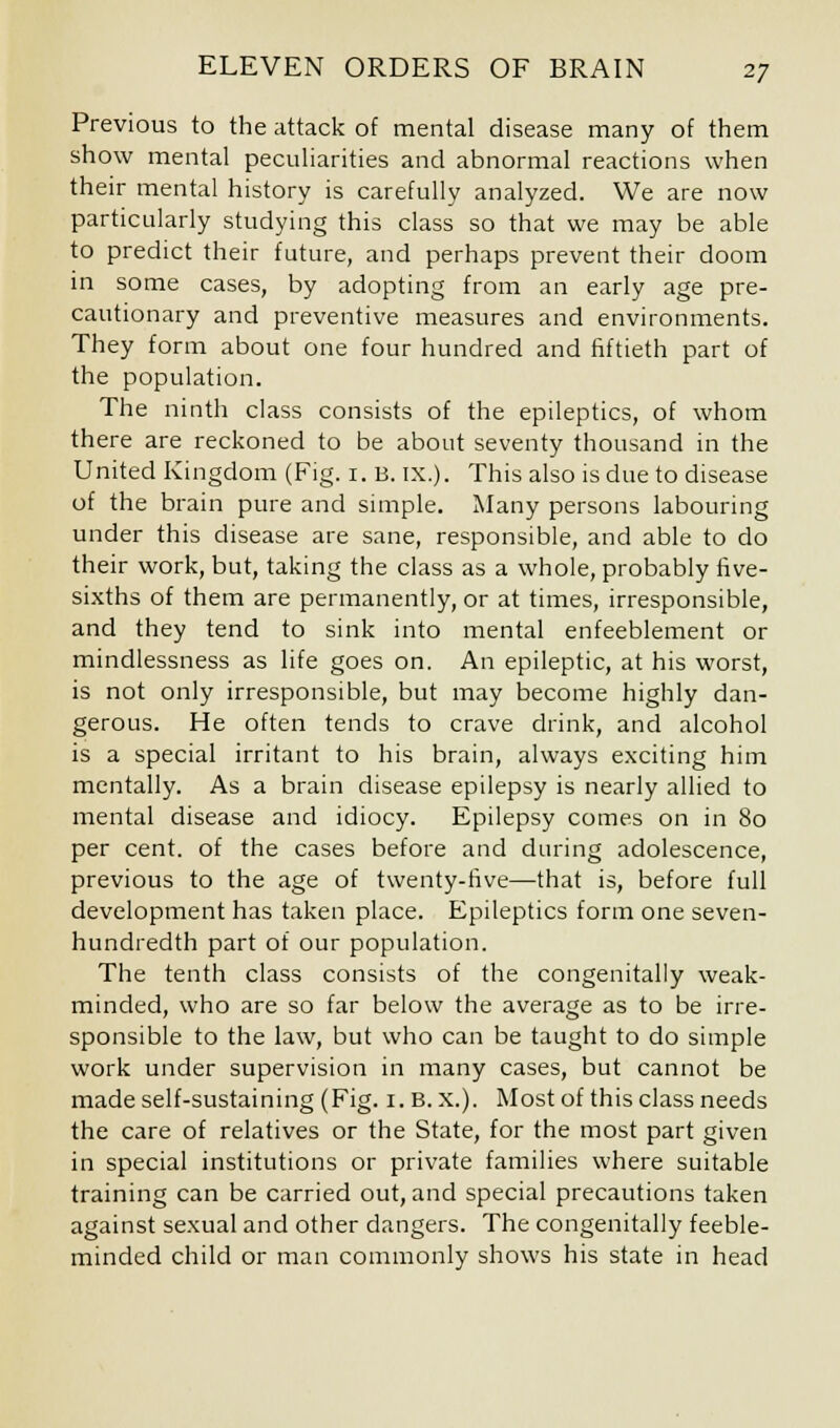 Previous to the attack of mental disease many of them show mental peculiarities and abnormal reactions when their mental history is carefully analyzed. We are now particularly studying this class so that we may be able to predict their future, and perhaps prevent their doom in some cases, by adopting from an early age pre- cautionary and preventive measures and environments. They form about one four hundred and fiftieth part of the population. The ninth class consists of the epileptics, of whom there are reckoned to be about seventy thousand in the United Kingdom (Fig. 1. B. IX.). This also is due to disease of the brain pure and simple. Many persons labouring under this disease are sane, responsible, and able to do their work, but, taking the class as a whole, probably five- sixths of them are permanently, or at times, irresponsible, and they tend to sink into mental enfeeblement or mindlessness as life goes on. An epileptic, at his worst, is not only irresponsible, but may become highly dan- gerous. He often tends to crave drink, and alcohol is a special irritant to his brain, always exciting him mentally. As a brain disease epilepsy is nearly allied to mental disease and idiocy. Epilepsy comes on in 80 per cent, of the cases before and during adolescence, previous to the age of twenty-five—that is, before full development has taken place. Epileptics form one seven- hundredth part of our population. The tenth class consists of the congenitally weak- minded, who are so far below the average as to be irre- sponsible to the law, but who can be taught to do simple work under supervision in many cases, but cannot be made self-sustaining (Fig. 1. B. x.). Most of this class needs the care of relatives or the State, for the most part given in special institutions or private families where suitable training can be carried out, and special precautions taken against sexual and other dangers. The congenitally feeble- minded child or man commonly shows his state in head