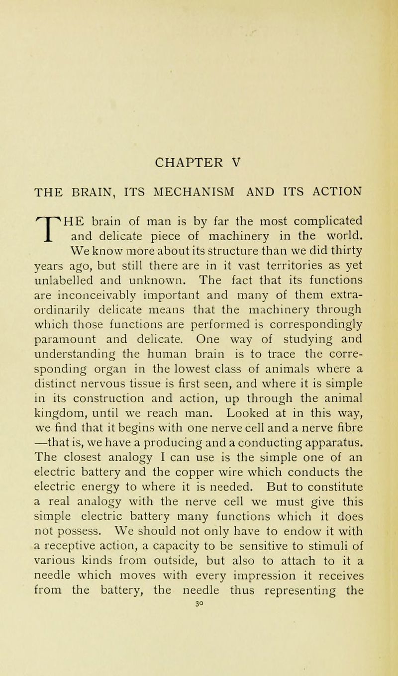 CHAPTER V THE BRAIN, ITS MECHANISM AND ITS ACTION THE brain of man is by far the most complicated and delicate piece of machinery in the world. We know more about its structure than we did thirty years ago, but still there are in it vast territories as yet unlabelled and unknown. The fact that its functions are inconceivably important and many of them extra- ordinarily delicate means that the machinery through which those functions are performed is correspondingly paramount and delicate. One way of studying and understanding the human brain is to trace the corre- sponding organ in the lowest class of animals where a distinct nervous tissue is first seen, and where it is simple in its construction and action, up through the animal kingdom, until we reach man. Looked at in this way, we find that it begins with one nerve cell and a nerve fibre —that is, we have a producing and a conducting apparatus. The closest analogy I can use is the simple one of an electric battery and the copper wire which conducts the electric energy to where it is needed. But to constitute a real analogy with the nerve cell we must give this simple electric battery many functions which it does not possess. We should not only have to endow it with a receptive action, a capacity to be sensitive to stimuli of various kinds from outside, but also to attach to it a needle which moves with every impression it receives from the battery, the needle thus representing the