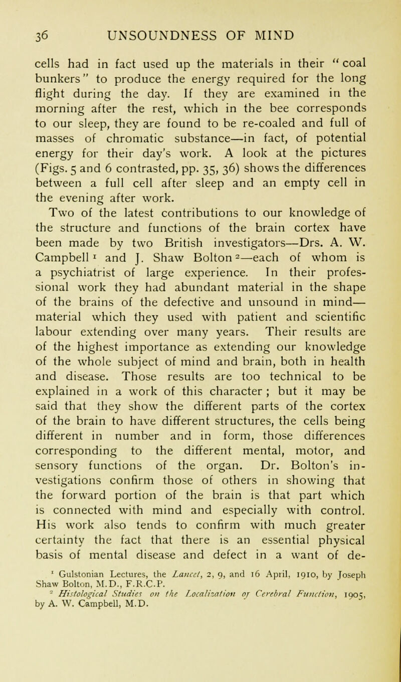cells had in fact used up the materials in their coal bunkers to produce the energy required for the long flight during the day. If they are examined in the morning after the rest, which in the bee corresponds to our sleep, they are found to be re-coaled and full of masses of chromatic substance—in fact, of potential energy for their day's work. A look at the pictures (Figs. 5 and 6 contrasted, pp. 35, 36) shows the differences between a full cell after sleep and an empty cell in the evening after work. Two of the latest contributions to our knowledge of the structure and functions of the brain cortex have been made by two British investigators—Drs. A. W. Campbell1 and J. Shaw Bolton2—each of whom is a psychiatrist of large experience. In their profes- sional work they had abundant material in the shape of the brains of the defective and unsound in mind— material which they used with patient and scientific labour extending over many years. Their results are of the highest importance as extending our knowledge of the whole subject of mind and brain, both in health and disease. Those results are too technical to be explained in a work of this character ; but it may be said that they show the different parts of the cortex of the brain to have different structures, the cells being different in number and in form, those differences corresponding to the different mental, motor, and sensory functions of the organ. Dr. Bolton's in- vestigations confirm those of others in showing that the forward portion of the brain is that part which is connected with mind and especially with control. His work also tends to confirm with much greater certainty the fact that there is an essential physical basis of mental disease and defect in a want of de- 1 Gulstonian Lectures, the Lancet, 2, 9, and 16 April, 1910, by Joseph Shaw Bolton, M.D., F.R.C.P. 2 Histological Studies on the Localization of Cerebral Function, 1905, by A. W. Campbell, M.D.