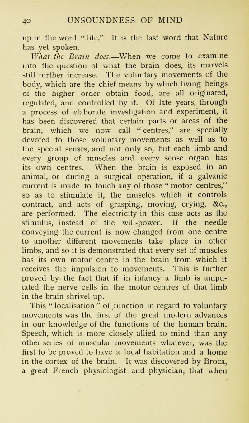 up in the word life. It is the last word that Nature has yet spoken. What the Brain docs.—When we come to examine into the question of what the brain does, its marvels still further increase. The voluntary movements of the body, which are the chief means by which living beings of the higher order obtain food, are all originated, regulated, and controlled by it. Of late years, through a process of elaborate investigation and experiment, it has been discovered that certain parts or areas of the brain, which we now call  centres, are specially devoted to those voluntary movements as well as to the special senses, and not only so, but each limb and every group of muscles and every sense organ has its own centres. When the brain is exposed in an animal, or during a surgical operation, if a galvanic current is made to touch any of those  motor centres, so as to stimulate it, the muscles which it controls contract, and acts of grasping, moving, crying, &c, are performed. The electricity in this case acts as the stimulus, instead of the will-power. If the needle conveying the current is now changed from one centre to another different movements take place in other limbs, and so it is demonstrated that every set of muscles has its own motor centre in the brain from which it receives the impulsion to movements. This is further proved by the fact that if in infancy a limb is ampu- tated the nerve cells in the motor centres of that limb in the brain shrivel up. This  localisation  of function in regard to voluntary movements was the first of the great modern advances in our knowledge of the functions of the human brain. Speech, which is more closely allied to mind than any other series of muscular movements whatever, was the first to be proved to have a local habitation and a home in the cortex of the brain. It was discovered by Broca, a great French physiologist and physician, that when