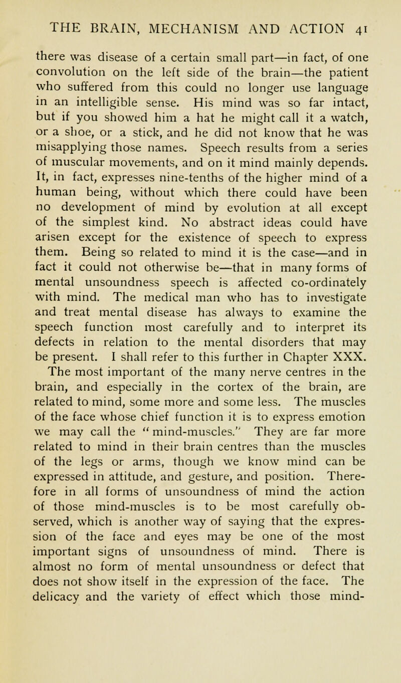 there was disease of a certain small part—in fact, of one convolution on the left side of the brain—the patient who suffered from this could no longer use language in an intelligible sense. His mind was so far intact, but if you showed him a hat he might call it a watch, or a shoe, or a stick, and he did not know that he was misapplying those names. Speech results from a series of muscular movements, and on it mind mainly depends. It, in fact, expresses nine-tenths of the higher mind of a human being, without which there could have been no development of mind by evolution at all except of the simplest kind. No abstract ideas could have arisen except for the existence of speech to express them. Being so related to mind it is the case—and in fact it could not otherwise be—that in many forms of mental unsoundness speech is affected co-ordinately with mind. The medical man who has to investigate and treat mental disease has always to examine the speech function most carefully and to interpret its defects in relation to the mental disorders that may be present. I shall refer to this further in Chapter XXX. The most important of the many nerve centres in the brain, and especially in the cortex of the brain, are related to mind, some more and some less. The muscles of the face whose chief function it is to express emotion we may call the  mind-muscles.'' They are far more related to mind in their brain centres than the muscles of the legs or arms, though we know mind can be expressed in attitude, and gesture, and position. There- fore in all forms of unsoundness of mind the action of those mind-muscles is to be most carefully ob- served, which is another way of saying that the expres- sion of the face and eyes may be one of the most important signs of unsoundness of mind. There is almost no form of mental unsoundness or defect that does not show itself in the expression of the face. The delicacy and the variety of effect which those mind-