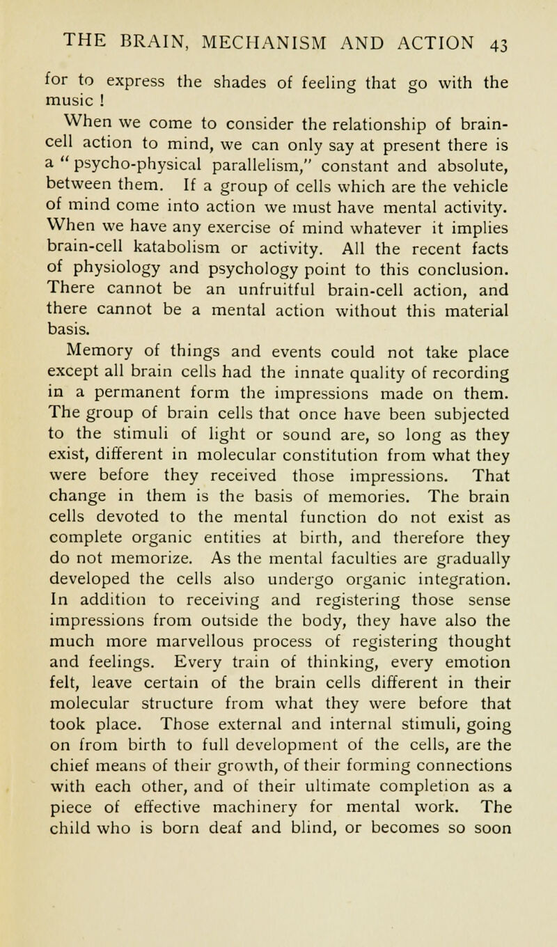 for to express the shades of feeling that go with the music ! When we come to consider the relationship of brain- cell action to mind, we can only say at present there is a  psycho-physical parallelism, constant and absolute, between them. If a group of cells which are the vehicle of mind come into action we must have mental activity. When we have any exercise of mind whatever it implies brain-cell katabolism or activity. All the recent facts of physiology and psychology point to this conclusion. There cannot be an unfruitful brain-cell action, and there cannot be a mental action without this material basis. Memory of things and events could not take place except all brain cells had the innate quality of recording in a permanent form the impressions made on them. The group of brain cells that once have been subjected to the stimuli of light or sound are, so long as they exist, different in molecular constitution from what they were before they received those impressions. That change in them is the basis of memories. The brain cells devoted to the mental function do not exist as complete organic entities at birth, and therefore they do not memorize. As the mental faculties are gradually developed the cells also undergo organic integration. In addition to receiving and registering those sense impressions from outside the body, they have also the much more marvellous process of registering thought and feelings. Every train of thinking, every emotion felt, leave certain of the brain cells different in their molecular structure from what they were before that took place. Those external and internal stimuli, going on from birth to full development of the cells, are the chief means of their growth, of their forming connections with each other, and of their ultimate completion as a piece of effective machinery for mental work. The child who is born deaf and blind, or becomes so soon