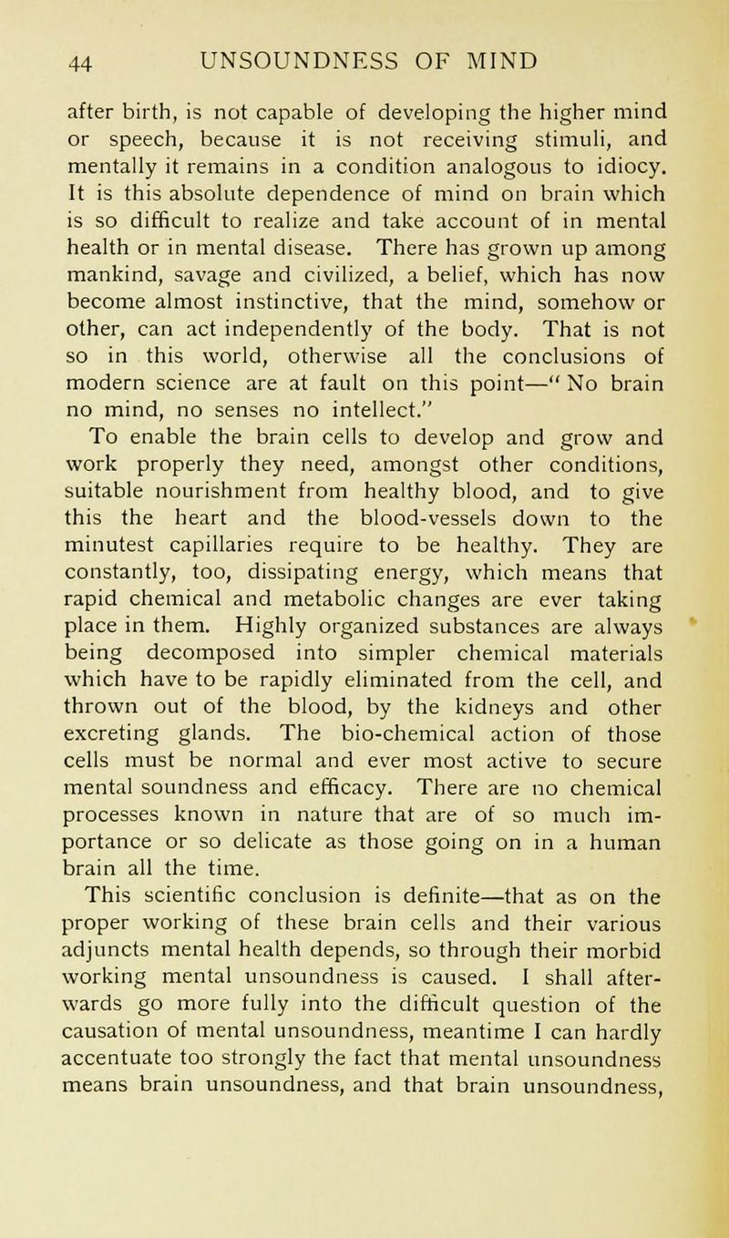 after birth, is not capable of developing the higher mind or speech, because it is not receiving stimuli, and mentally it remains in a condition analogous to idiocy. It is this absolute dependence of mind on brain which is so difficult to realize and take account of in mental health or in mental disease. There has grown up among mankind, savage and civilized, a belief, which has now become almost instinctive, that the mind, somehow or other, can act independently of the body. That is not so in this world, otherwise all the conclusions of modern science are at fault on this point— No brain no mind, no senses no intellect. To enable the brain cells to develop and grow and work properly they need, amongst other conditions, suitable nourishment from healthy blood, and to give this the heart and the blood-vessels down to the minutest capillaries require to be healthy. They are constantly, too, dissipating energy, which means that rapid chemical and metabolic changes are ever taking place in them. Highly organized substances are always being decomposed into simpler chemical materials which have to be rapidly eliminated from the cell, and thrown out of the blood, by the kidneys and other excreting glands. The bio-chemical action of those cells must be normal and ever most active to secure mental soundness and efficacy. There are no chemical processes known in nature that are of so much im- portance or so delicate as those going on in a human brain all the time. This scientific conclusion is definite—that as on the proper working of these brain cells and their various adjuncts mental health depends, so through their morbid working mental unsoundness is caused. I shall after- wards go more fully into the difficult question of the causation of mental unsoundness, meantime I can hardly accentuate too strongly the fact that mental unsoundness means brain unsoundness, and that brain unsoundness,