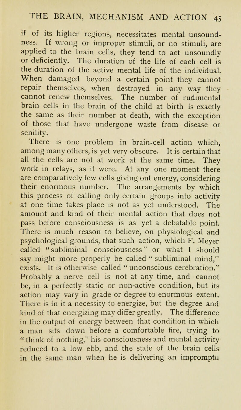 if of its higher regions, necessitates mental unsound- ness. If wrong or improper stimuli, or no stimuli, are applied to the brain cells, they tend to act unsoundly or deficiently. The duration of the life of each cell is the duration of the active mental life of the individual. When damaged beyond a certain point they cannot repair themselves, when destroyed in any way they cannot renew themselves. The number of rudimental brain cells in the brain of the child at birth is exactly the same as their number at death, with the exception of those that have undergone waste from disease or senility. There is one problem in brain-cell action which, among many others, is yet very obscure. It is certain that all the cells are not at work at the same time. They work in relays, as it were. At any one moment there are comparatively few cells giving out energy, considering their enormous number. The arrangements by which this process of calling only certain groups into activity at one time takes place is not as yet understood. The amount and kind of their mental action that does not pass before consciousness is as yet a debatable point. There is much reason to believe, on physiological and psychological grounds, that such action, which F. Meyer called subliminal consciousness or what I should say might more properly be called subliminal mind, exists. It is otherwise called unconscious cerebration. Probably a nerve cell is not at any time, and cannot be, in a perfectly static or non-active condition, but its action may vary in grade or degree to enormous extent. There is in it a necessity to energize, but the degree and kind of that energizing may differ greatly. The difference in the output of energy between that condition in which a man sits down before a comfortable fire, trying to think of nothing, his consciousness and mental activity reduced to a low ebb, and the state of the brain cells in the same man when he is delivering an impromptu